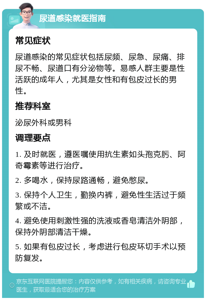 尿道感染就医指南 常见症状 尿道感染的常见症状包括尿频、尿急、尿痛、排尿不畅、尿道口有分泌物等。易感人群主要是性活跃的成年人，尤其是女性和有包皮过长的男性。 推荐科室 泌尿外科或男科 调理要点 1. 及时就医，遵医嘱使用抗生素如头孢克肟、阿奇霉素等进行治疗。 2. 多喝水，保持尿路通畅，避免憋尿。 3. 保持个人卫生，勤换内裤，避免性生活过于频繁或不洁。 4. 避免使用刺激性强的洗液或香皂清洁外阴部，保持外阴部清洁干燥。 5. 如果有包皮过长，考虑进行包皮环切手术以预防复发。