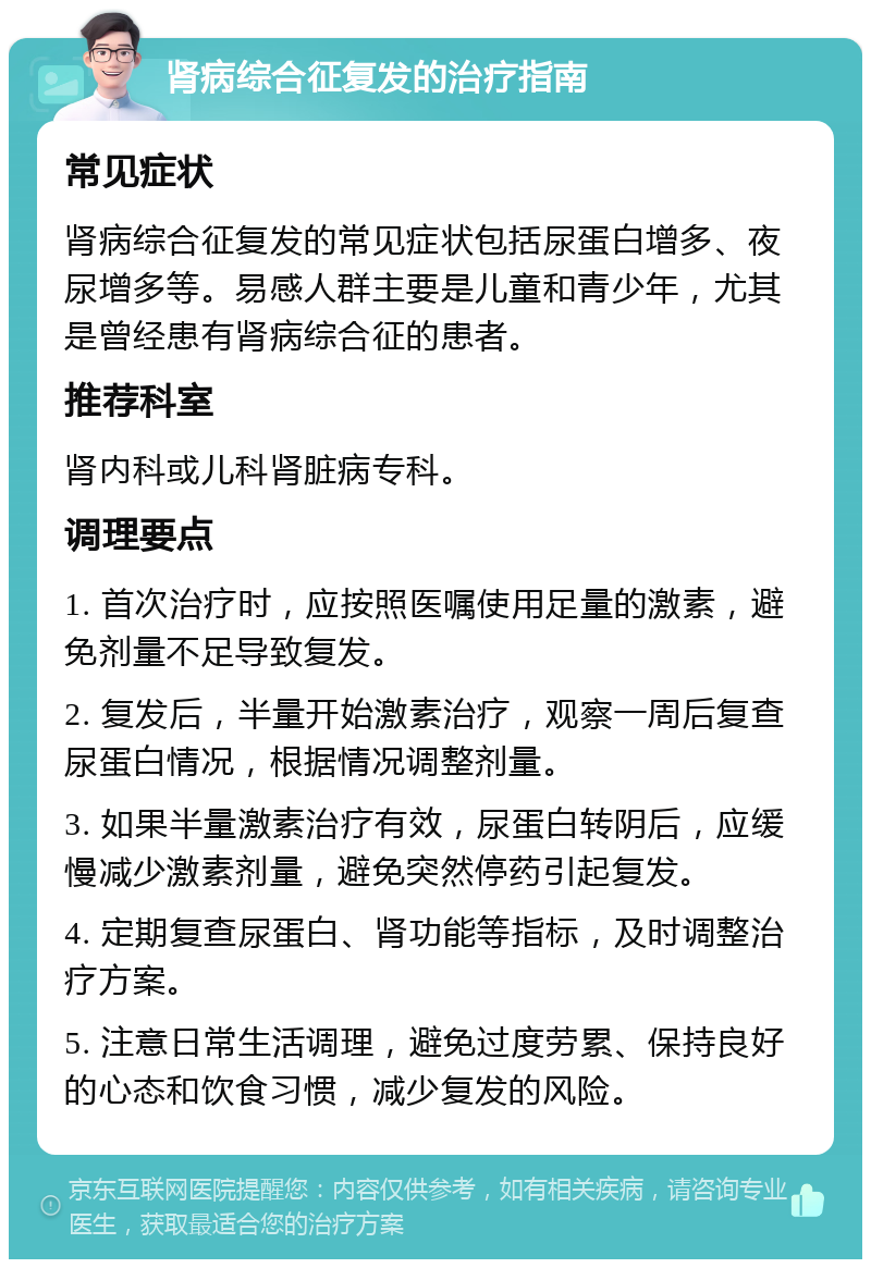 肾病综合征复发的治疗指南 常见症状 肾病综合征复发的常见症状包括尿蛋白增多、夜尿增多等。易感人群主要是儿童和青少年，尤其是曾经患有肾病综合征的患者。 推荐科室 肾内科或儿科肾脏病专科。 调理要点 1. 首次治疗时，应按照医嘱使用足量的激素，避免剂量不足导致复发。 2. 复发后，半量开始激素治疗，观察一周后复查尿蛋白情况，根据情况调整剂量。 3. 如果半量激素治疗有效，尿蛋白转阴后，应缓慢减少激素剂量，避免突然停药引起复发。 4. 定期复查尿蛋白、肾功能等指标，及时调整治疗方案。 5. 注意日常生活调理，避免过度劳累、保持良好的心态和饮食习惯，减少复发的风险。