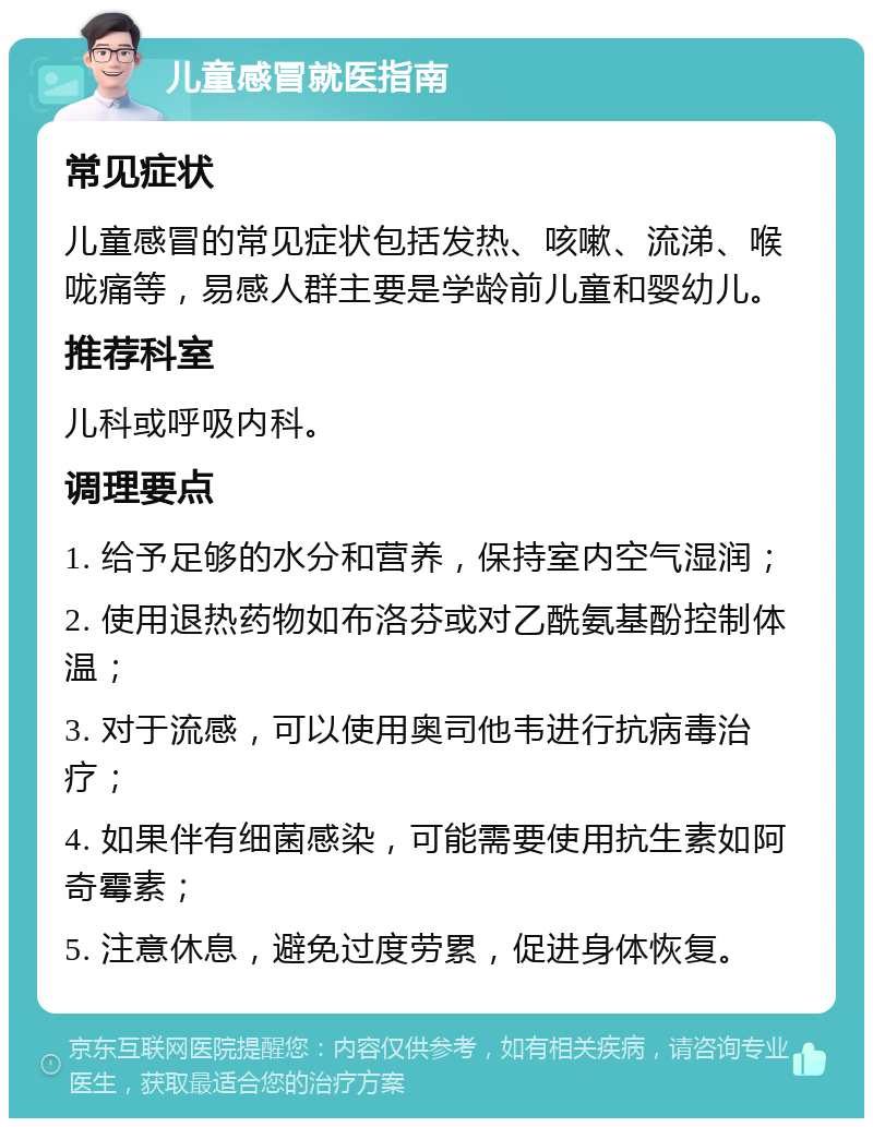 儿童感冒就医指南 常见症状 儿童感冒的常见症状包括发热、咳嗽、流涕、喉咙痛等，易感人群主要是学龄前儿童和婴幼儿。 推荐科室 儿科或呼吸内科。 调理要点 1. 给予足够的水分和营养，保持室内空气湿润； 2. 使用退热药物如布洛芬或对乙酰氨基酚控制体温； 3. 对于流感，可以使用奥司他韦进行抗病毒治疗； 4. 如果伴有细菌感染，可能需要使用抗生素如阿奇霉素； 5. 注意休息，避免过度劳累，促进身体恢复。