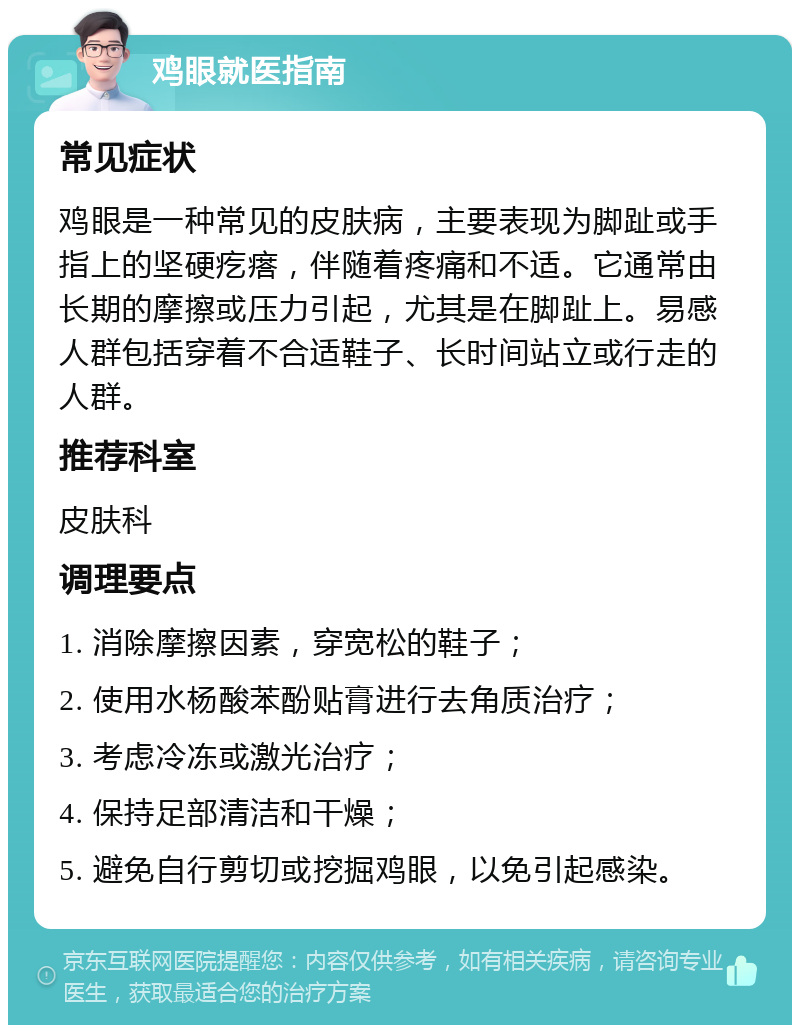 鸡眼就医指南 常见症状 鸡眼是一种常见的皮肤病，主要表现为脚趾或手指上的坚硬疙瘩，伴随着疼痛和不适。它通常由长期的摩擦或压力引起，尤其是在脚趾上。易感人群包括穿着不合适鞋子、长时间站立或行走的人群。 推荐科室 皮肤科 调理要点 1. 消除摩擦因素，穿宽松的鞋子； 2. 使用水杨酸苯酚贴膏进行去角质治疗； 3. 考虑冷冻或激光治疗； 4. 保持足部清洁和干燥； 5. 避免自行剪切或挖掘鸡眼，以免引起感染。