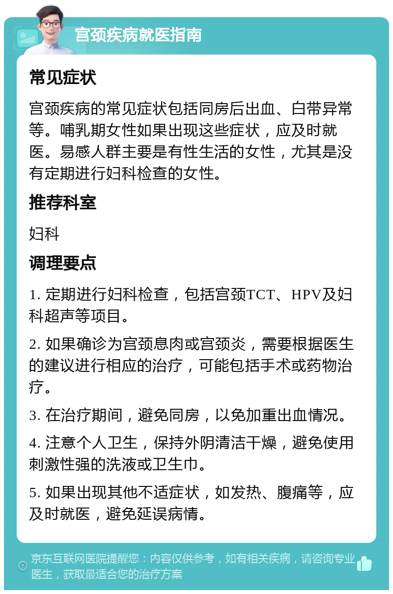 宫颈疾病就医指南 常见症状 宫颈疾病的常见症状包括同房后出血、白带异常等。哺乳期女性如果出现这些症状，应及时就医。易感人群主要是有性生活的女性，尤其是没有定期进行妇科检查的女性。 推荐科室 妇科 调理要点 1. 定期进行妇科检查，包括宫颈TCT、HPV及妇科超声等项目。 2. 如果确诊为宫颈息肉或宫颈炎，需要根据医生的建议进行相应的治疗，可能包括手术或药物治疗。 3. 在治疗期间，避免同房，以免加重出血情况。 4. 注意个人卫生，保持外阴清洁干燥，避免使用刺激性强的洗液或卫生巾。 5. 如果出现其他不适症状，如发热、腹痛等，应及时就医，避免延误病情。