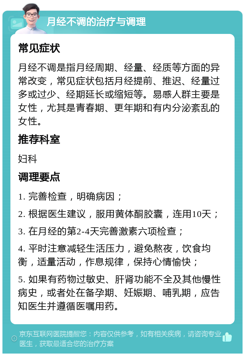 月经不调的治疗与调理 常见症状 月经不调是指月经周期、经量、经质等方面的异常改变，常见症状包括月经提前、推迟、经量过多或过少、经期延长或缩短等。易感人群主要是女性，尤其是青春期、更年期和有内分泌紊乱的女性。 推荐科室 妇科 调理要点 1. 完善检查，明确病因； 2. 根据医生建议，服用黄体酮胶囊，连用10天； 3. 在月经的第2-4天完善激素六项检查； 4. 平时注意减轻生活压力，避免熬夜，饮食均衡，适量活动，作息规律，保持心情愉快； 5. 如果有药物过敏史、肝肾功能不全及其他慢性病史，或者处在备孕期、妊娠期、哺乳期，应告知医生并遵循医嘱用药。