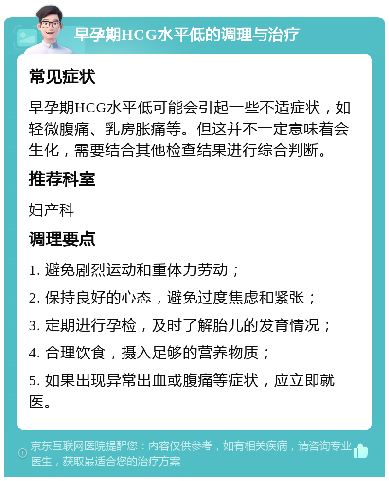 早孕期HCG水平低的调理与治疗 常见症状 早孕期HCG水平低可能会引起一些不适症状，如轻微腹痛、乳房胀痛等。但这并不一定意味着会生化，需要结合其他检查结果进行综合判断。 推荐科室 妇产科 调理要点 1. 避免剧烈运动和重体力劳动； 2. 保持良好的心态，避免过度焦虑和紧张； 3. 定期进行孕检，及时了解胎儿的发育情况； 4. 合理饮食，摄入足够的营养物质； 5. 如果出现异常出血或腹痛等症状，应立即就医。