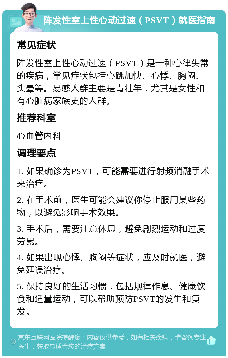 阵发性室上性心动过速（PSVT）就医指南 常见症状 阵发性室上性心动过速（PSVT）是一种心律失常的疾病，常见症状包括心跳加快、心悸、胸闷、头晕等。易感人群主要是青壮年，尤其是女性和有心脏病家族史的人群。 推荐科室 心血管内科 调理要点 1. 如果确诊为PSVT，可能需要进行射频消融手术来治疗。 2. 在手术前，医生可能会建议你停止服用某些药物，以避免影响手术效果。 3. 手术后，需要注意休息，避免剧烈运动和过度劳累。 4. 如果出现心悸、胸闷等症状，应及时就医，避免延误治疗。 5. 保持良好的生活习惯，包括规律作息、健康饮食和适量运动，可以帮助预防PSVT的发生和复发。