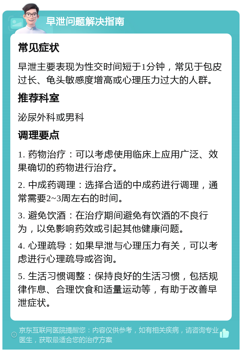 早泄问题解决指南 常见症状 早泄主要表现为性交时间短于1分钟，常见于包皮过长、龟头敏感度增高或心理压力过大的人群。 推荐科室 泌尿外科或男科 调理要点 1. 药物治疗：可以考虑使用临床上应用广泛、效果确切的药物进行治疗。 2. 中成药调理：选择合适的中成药进行调理，通常需要2~3周左右的时间。 3. 避免饮酒：在治疗期间避免有饮酒的不良行为，以免影响药效或引起其他健康问题。 4. 心理疏导：如果早泄与心理压力有关，可以考虑进行心理疏导或咨询。 5. 生活习惯调整：保持良好的生活习惯，包括规律作息、合理饮食和适量运动等，有助于改善早泄症状。