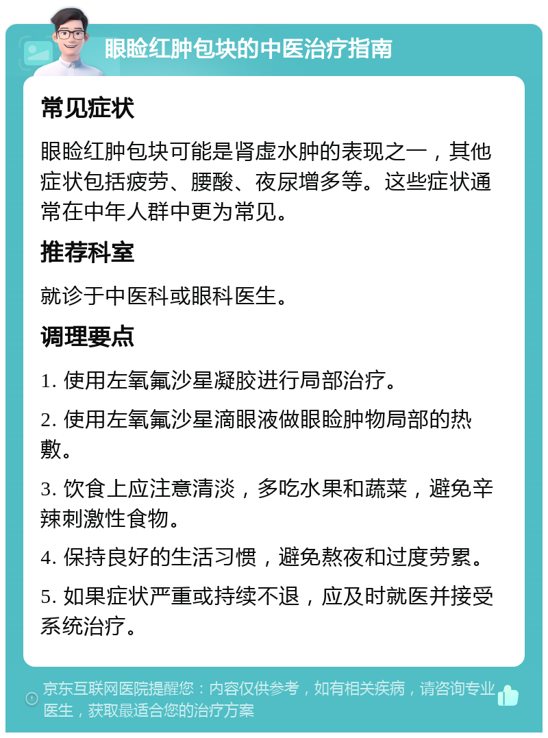 眼睑红肿包块的中医治疗指南 常见症状 眼睑红肿包块可能是肾虚水肿的表现之一，其他症状包括疲劳、腰酸、夜尿增多等。这些症状通常在中年人群中更为常见。 推荐科室 就诊于中医科或眼科医生。 调理要点 1. 使用左氧氟沙星凝胶进行局部治疗。 2. 使用左氧氟沙星滴眼液做眼睑肿物局部的热敷。 3. 饮食上应注意清淡，多吃水果和蔬菜，避免辛辣刺激性食物。 4. 保持良好的生活习惯，避免熬夜和过度劳累。 5. 如果症状严重或持续不退，应及时就医并接受系统治疗。