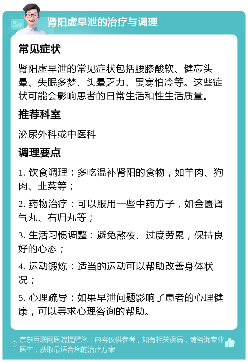 肾阳虚早泄的治疗与调理 常见症状 肾阳虚早泄的常见症状包括腰膝酸软、健忘头晕、失眠多梦、头晕乏力、畏寒怕冷等。这些症状可能会影响患者的日常生活和性生活质量。 推荐科室 泌尿外科或中医科 调理要点 1. 饮食调理：多吃温补肾阳的食物，如羊肉、狗肉、韭菜等； 2. 药物治疗：可以服用一些中药方子，如金匮肾气丸、右归丸等； 3. 生活习惯调整：避免熬夜、过度劳累，保持良好的心态； 4. 运动锻炼：适当的运动可以帮助改善身体状况； 5. 心理疏导：如果早泄问题影响了患者的心理健康，可以寻求心理咨询的帮助。