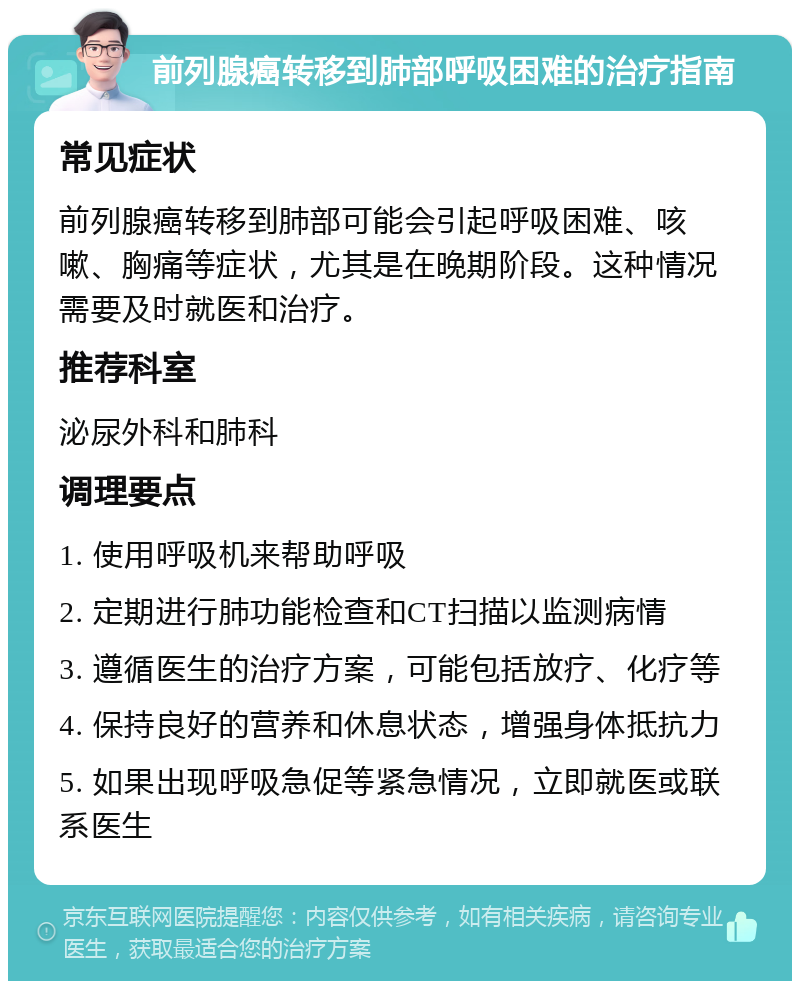 前列腺癌转移到肺部呼吸困难的治疗指南 常见症状 前列腺癌转移到肺部可能会引起呼吸困难、咳嗽、胸痛等症状，尤其是在晚期阶段。这种情况需要及时就医和治疗。 推荐科室 泌尿外科和肺科 调理要点 1. 使用呼吸机来帮助呼吸 2. 定期进行肺功能检查和CT扫描以监测病情 3. 遵循医生的治疗方案，可能包括放疗、化疗等 4. 保持良好的营养和休息状态，增强身体抵抗力 5. 如果出现呼吸急促等紧急情况，立即就医或联系医生