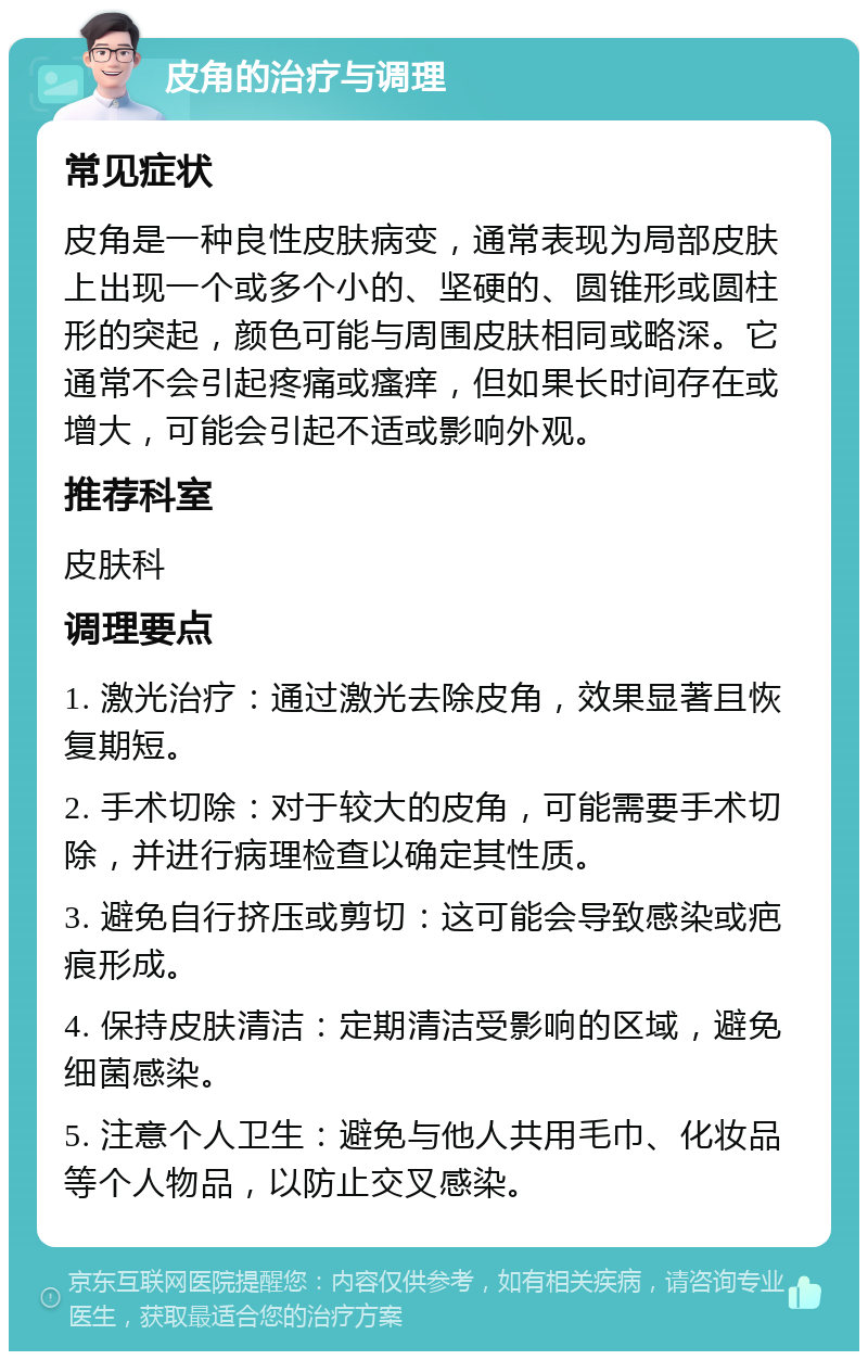 皮角的治疗与调理 常见症状 皮角是一种良性皮肤病变，通常表现为局部皮肤上出现一个或多个小的、坚硬的、圆锥形或圆柱形的突起，颜色可能与周围皮肤相同或略深。它通常不会引起疼痛或瘙痒，但如果长时间存在或增大，可能会引起不适或影响外观。 推荐科室 皮肤科 调理要点 1. 激光治疗：通过激光去除皮角，效果显著且恢复期短。 2. 手术切除：对于较大的皮角，可能需要手术切除，并进行病理检查以确定其性质。 3. 避免自行挤压或剪切：这可能会导致感染或疤痕形成。 4. 保持皮肤清洁：定期清洁受影响的区域，避免细菌感染。 5. 注意个人卫生：避免与他人共用毛巾、化妆品等个人物品，以防止交叉感染。