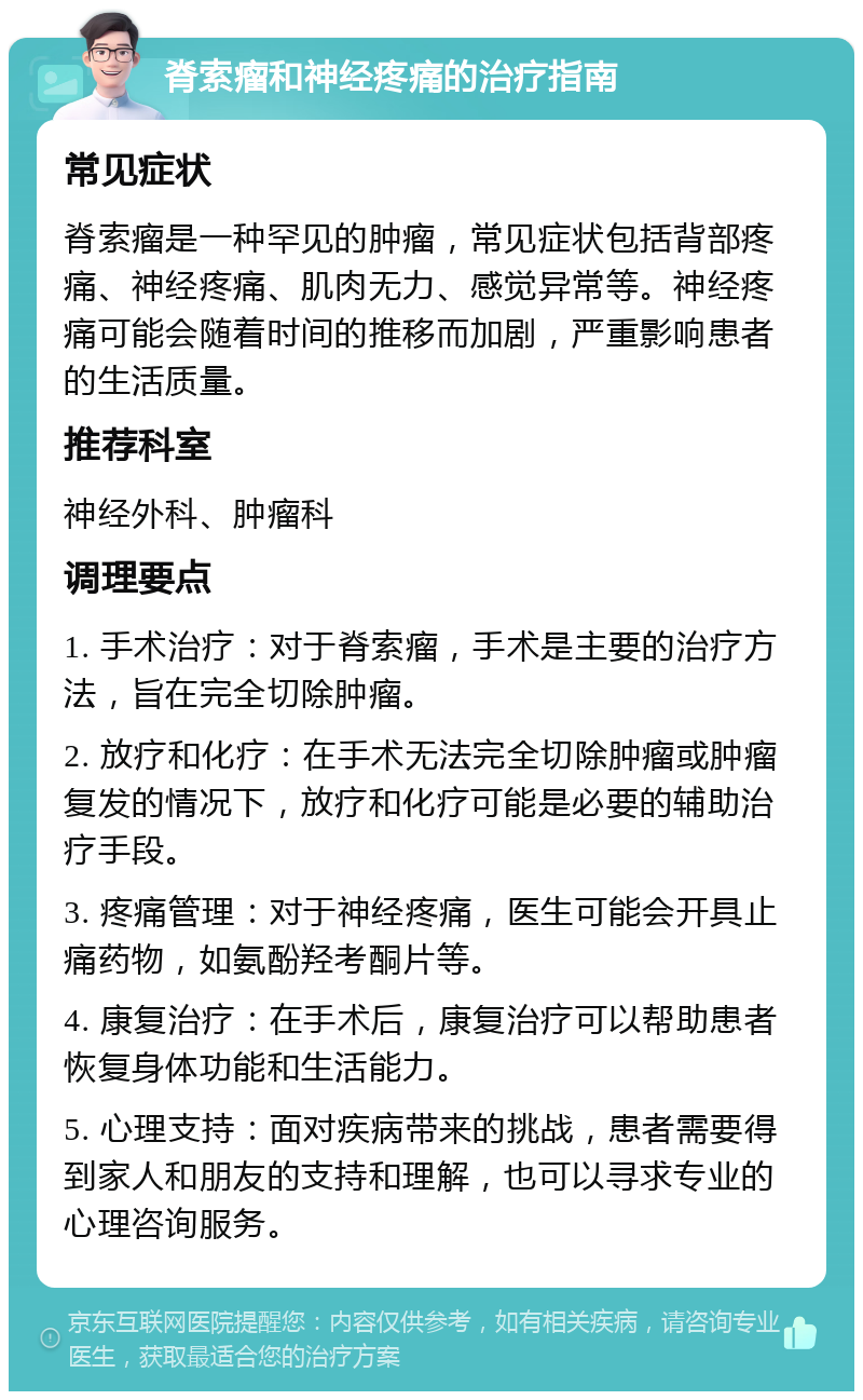 脊索瘤和神经疼痛的治疗指南 常见症状 脊索瘤是一种罕见的肿瘤，常见症状包括背部疼痛、神经疼痛、肌肉无力、感觉异常等。神经疼痛可能会随着时间的推移而加剧，严重影响患者的生活质量。 推荐科室 神经外科、肿瘤科 调理要点 1. 手术治疗：对于脊索瘤，手术是主要的治疗方法，旨在完全切除肿瘤。 2. 放疗和化疗：在手术无法完全切除肿瘤或肿瘤复发的情况下，放疗和化疗可能是必要的辅助治疗手段。 3. 疼痛管理：对于神经疼痛，医生可能会开具止痛药物，如氨酚羟考酮片等。 4. 康复治疗：在手术后，康复治疗可以帮助患者恢复身体功能和生活能力。 5. 心理支持：面对疾病带来的挑战，患者需要得到家人和朋友的支持和理解，也可以寻求专业的心理咨询服务。