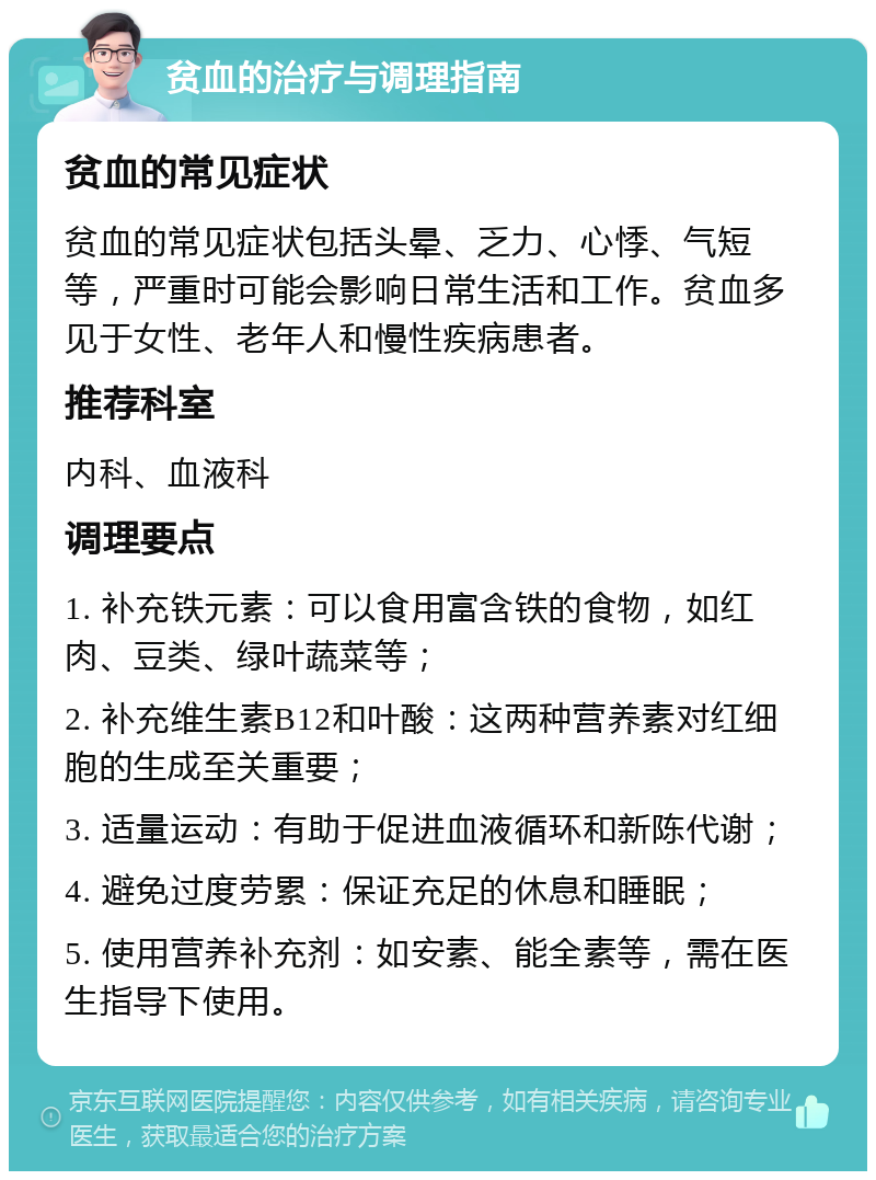 贫血的治疗与调理指南 贫血的常见症状 贫血的常见症状包括头晕、乏力、心悸、气短等，严重时可能会影响日常生活和工作。贫血多见于女性、老年人和慢性疾病患者。 推荐科室 内科、血液科 调理要点 1. 补充铁元素：可以食用富含铁的食物，如红肉、豆类、绿叶蔬菜等； 2. 补充维生素B12和叶酸：这两种营养素对红细胞的生成至关重要； 3. 适量运动：有助于促进血液循环和新陈代谢； 4. 避免过度劳累：保证充足的休息和睡眠； 5. 使用营养补充剂：如安素、能全素等，需在医生指导下使用。