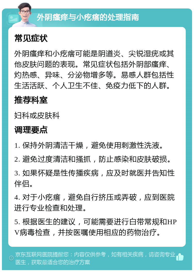 外阴瘙痒与小疙瘩的处理指南 常见症状 外阴瘙痒和小疙瘩可能是阴道炎、尖锐湿疣或其他皮肤问题的表现。常见症状包括外阴部瘙痒、灼热感、异味、分泌物增多等。易感人群包括性生活活跃、个人卫生不佳、免疫力低下的人群。 推荐科室 妇科或皮肤科 调理要点 1. 保持外阴清洁干燥，避免使用刺激性洗液。 2. 避免过度清洁和搔抓，防止感染和皮肤破损。 3. 如果怀疑是性传播疾病，应及时就医并告知性伴侣。 4. 对于小疙瘩，避免自行挤压或弄破，应到医院进行专业检查和处理。 5. 根据医生的建议，可能需要进行白带常规和HPV病毒检查，并按医嘱使用相应的药物治疗。