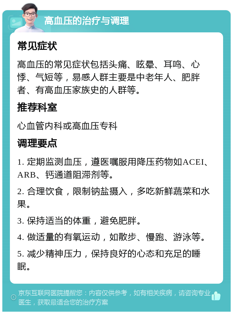 高血压的治疗与调理 常见症状 高血压的常见症状包括头痛、眩晕、耳鸣、心悸、气短等，易感人群主要是中老年人、肥胖者、有高血压家族史的人群等。 推荐科室 心血管内科或高血压专科 调理要点 1. 定期监测血压，遵医嘱服用降压药物如ACEI、ARB、钙通道阻滞剂等。 2. 合理饮食，限制钠盐摄入，多吃新鲜蔬菜和水果。 3. 保持适当的体重，避免肥胖。 4. 做适量的有氧运动，如散步、慢跑、游泳等。 5. 减少精神压力，保持良好的心态和充足的睡眠。