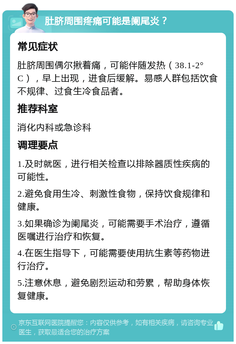 肚脐周围疼痛可能是阑尾炎？ 常见症状 肚脐周围偶尔揪着痛，可能伴随发热（38.1-2°C），早上出现，进食后缓解。易感人群包括饮食不规律、过食生冷食品者。 推荐科室 消化内科或急诊科 调理要点 1.及时就医，进行相关检查以排除器质性疾病的可能性。 2.避免食用生冷、刺激性食物，保持饮食规律和健康。 3.如果确诊为阑尾炎，可能需要手术治疗，遵循医嘱进行治疗和恢复。 4.在医生指导下，可能需要使用抗生素等药物进行治疗。 5.注意休息，避免剧烈运动和劳累，帮助身体恢复健康。