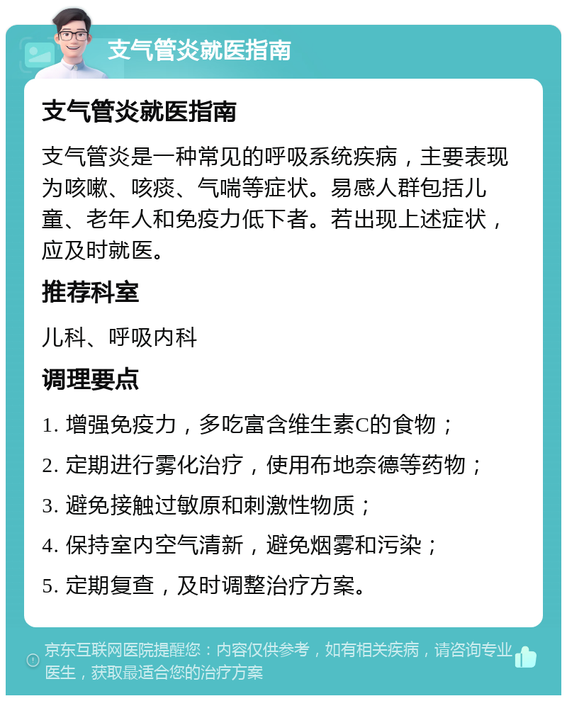 支气管炎就医指南 支气管炎就医指南 支气管炎是一种常见的呼吸系统疾病，主要表现为咳嗽、咳痰、气喘等症状。易感人群包括儿童、老年人和免疫力低下者。若出现上述症状，应及时就医。 推荐科室 儿科、呼吸内科 调理要点 1. 增强免疫力，多吃富含维生素C的食物； 2. 定期进行雾化治疗，使用布地奈德等药物； 3. 避免接触过敏原和刺激性物质； 4. 保持室内空气清新，避免烟雾和污染； 5. 定期复查，及时调整治疗方案。