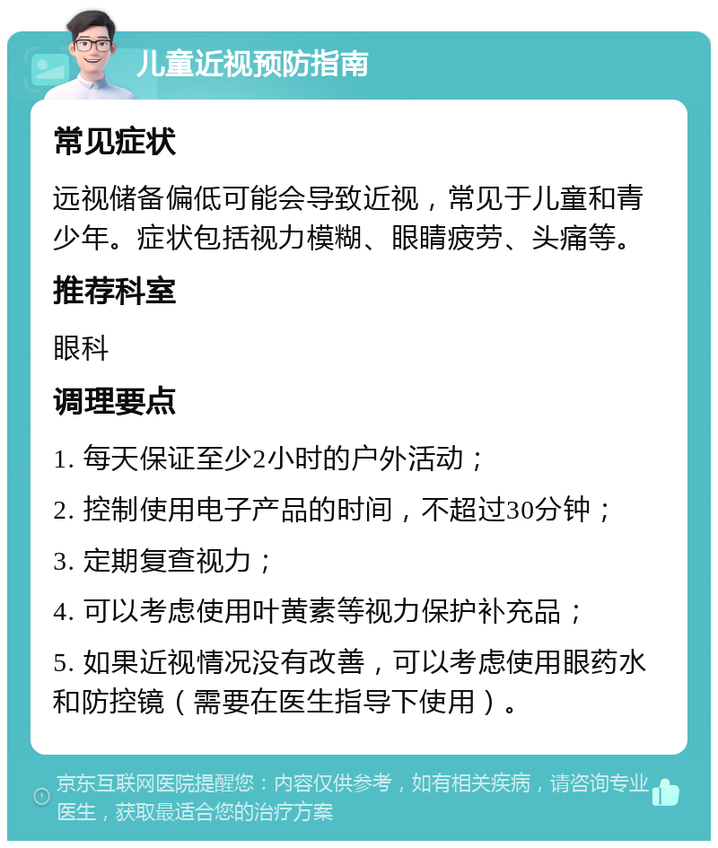 儿童近视预防指南 常见症状 远视储备偏低可能会导致近视，常见于儿童和青少年。症状包括视力模糊、眼睛疲劳、头痛等。 推荐科室 眼科 调理要点 1. 每天保证至少2小时的户外活动； 2. 控制使用电子产品的时间，不超过30分钟； 3. 定期复查视力； 4. 可以考虑使用叶黄素等视力保护补充品； 5. 如果近视情况没有改善，可以考虑使用眼药水和防控镜（需要在医生指导下使用）。