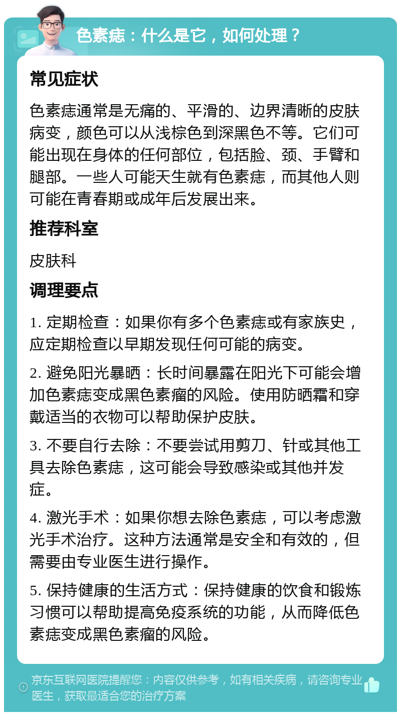 色素痣：什么是它，如何处理？ 常见症状 色素痣通常是无痛的、平滑的、边界清晰的皮肤病变，颜色可以从浅棕色到深黑色不等。它们可能出现在身体的任何部位，包括脸、颈、手臂和腿部。一些人可能天生就有色素痣，而其他人则可能在青春期或成年后发展出来。 推荐科室 皮肤科 调理要点 1. 定期检查：如果你有多个色素痣或有家族史，应定期检查以早期发现任何可能的病变。 2. 避免阳光暴晒：长时间暴露在阳光下可能会增加色素痣变成黑色素瘤的风险。使用防晒霜和穿戴适当的衣物可以帮助保护皮肤。 3. 不要自行去除：不要尝试用剪刀、针或其他工具去除色素痣，这可能会导致感染或其他并发症。 4. 激光手术：如果你想去除色素痣，可以考虑激光手术治疗。这种方法通常是安全和有效的，但需要由专业医生进行操作。 5. 保持健康的生活方式：保持健康的饮食和锻炼习惯可以帮助提高免疫系统的功能，从而降低色素痣变成黑色素瘤的风险。