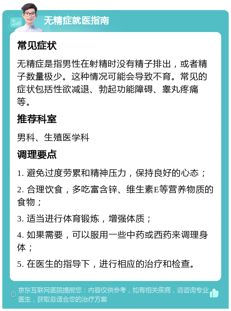 无精症就医指南 常见症状 无精症是指男性在射精时没有精子排出，或者精子数量极少。这种情况可能会导致不育。常见的症状包括性欲减退、勃起功能障碍、睾丸疼痛等。 推荐科室 男科、生殖医学科 调理要点 1. 避免过度劳累和精神压力，保持良好的心态； 2. 合理饮食，多吃富含锌、维生素E等营养物质的食物； 3. 适当进行体育锻炼，增强体质； 4. 如果需要，可以服用一些中药或西药来调理身体； 5. 在医生的指导下，进行相应的治疗和检查。