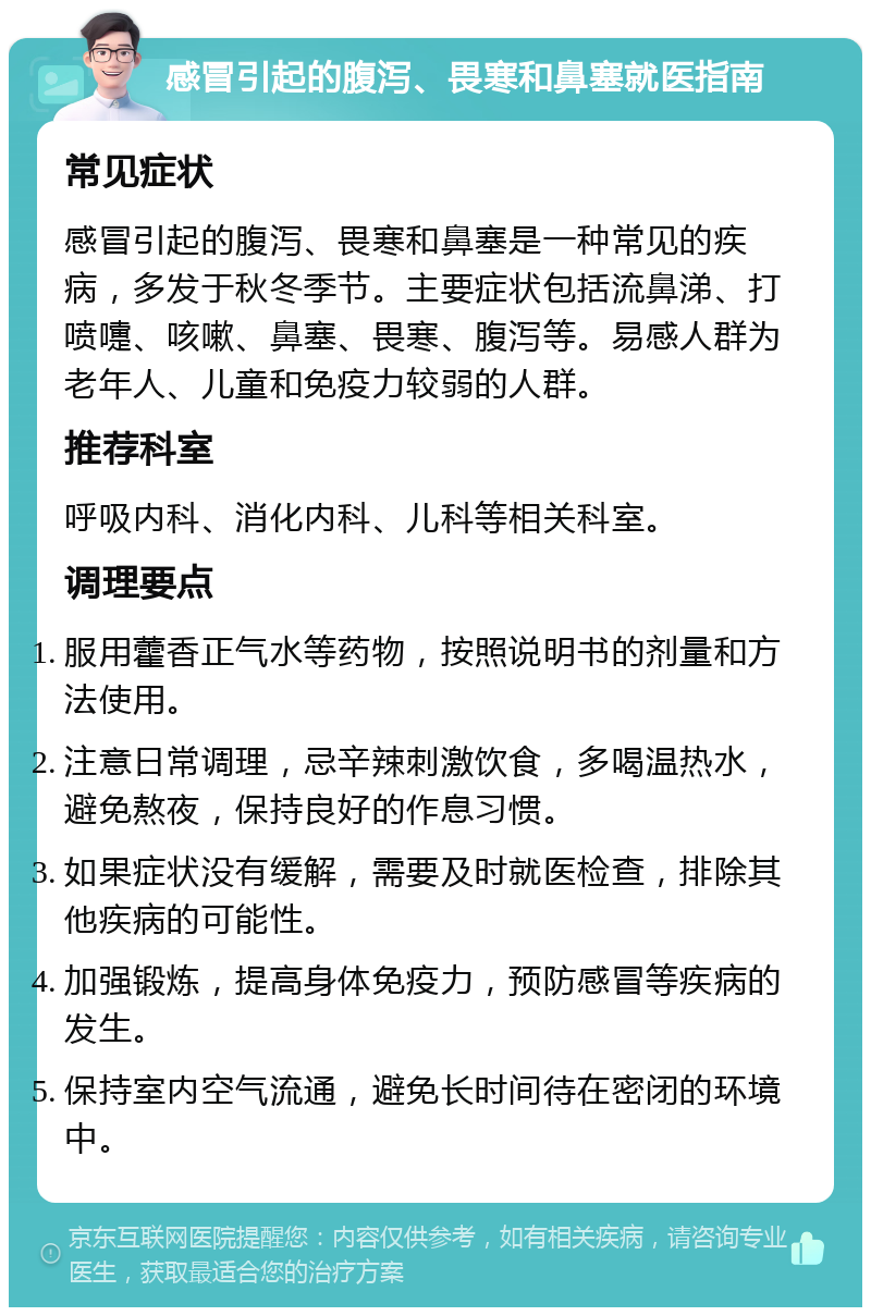 感冒引起的腹泻、畏寒和鼻塞就医指南 常见症状 感冒引起的腹泻、畏寒和鼻塞是一种常见的疾病，多发于秋冬季节。主要症状包括流鼻涕、打喷嚏、咳嗽、鼻塞、畏寒、腹泻等。易感人群为老年人、儿童和免疫力较弱的人群。 推荐科室 呼吸内科、消化内科、儿科等相关科室。 调理要点 服用藿香正气水等药物，按照说明书的剂量和方法使用。 注意日常调理，忌辛辣刺激饮食，多喝温热水，避免熬夜，保持良好的作息习惯。 如果症状没有缓解，需要及时就医检查，排除其他疾病的可能性。 加强锻炼，提高身体免疫力，预防感冒等疾病的发生。 保持室内空气流通，避免长时间待在密闭的环境中。