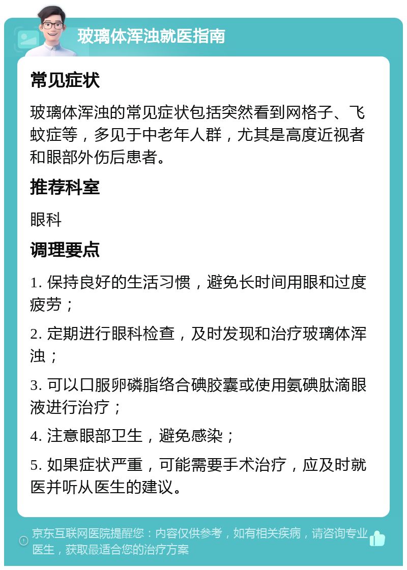 玻璃体浑浊就医指南 常见症状 玻璃体浑浊的常见症状包括突然看到网格子、飞蚊症等，多见于中老年人群，尤其是高度近视者和眼部外伤后患者。 推荐科室 眼科 调理要点 1. 保持良好的生活习惯，避免长时间用眼和过度疲劳； 2. 定期进行眼科检查，及时发现和治疗玻璃体浑浊； 3. 可以口服卵磷脂络合碘胶囊或使用氨碘肽滴眼液进行治疗； 4. 注意眼部卫生，避免感染； 5. 如果症状严重，可能需要手术治疗，应及时就医并听从医生的建议。