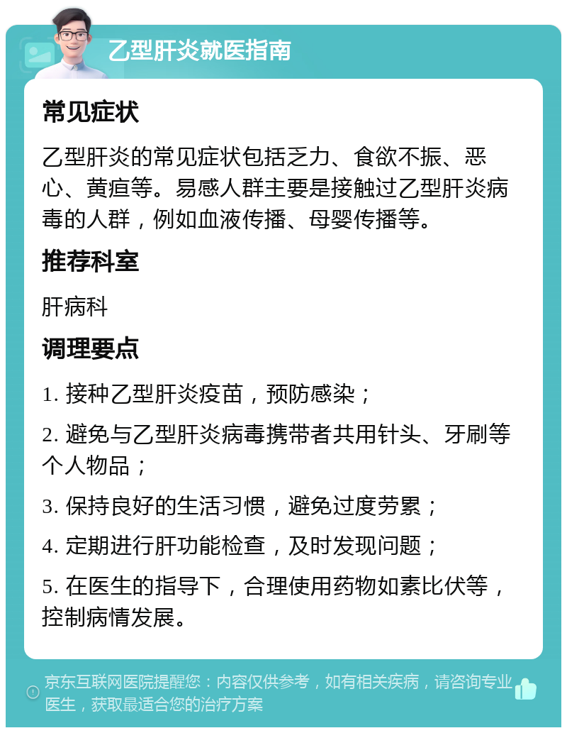 乙型肝炎就医指南 常见症状 乙型肝炎的常见症状包括乏力、食欲不振、恶心、黄疸等。易感人群主要是接触过乙型肝炎病毒的人群，例如血液传播、母婴传播等。 推荐科室 肝病科 调理要点 1. 接种乙型肝炎疫苗，预防感染； 2. 避免与乙型肝炎病毒携带者共用针头、牙刷等个人物品； 3. 保持良好的生活习惯，避免过度劳累； 4. 定期进行肝功能检查，及时发现问题； 5. 在医生的指导下，合理使用药物如素比伏等，控制病情发展。