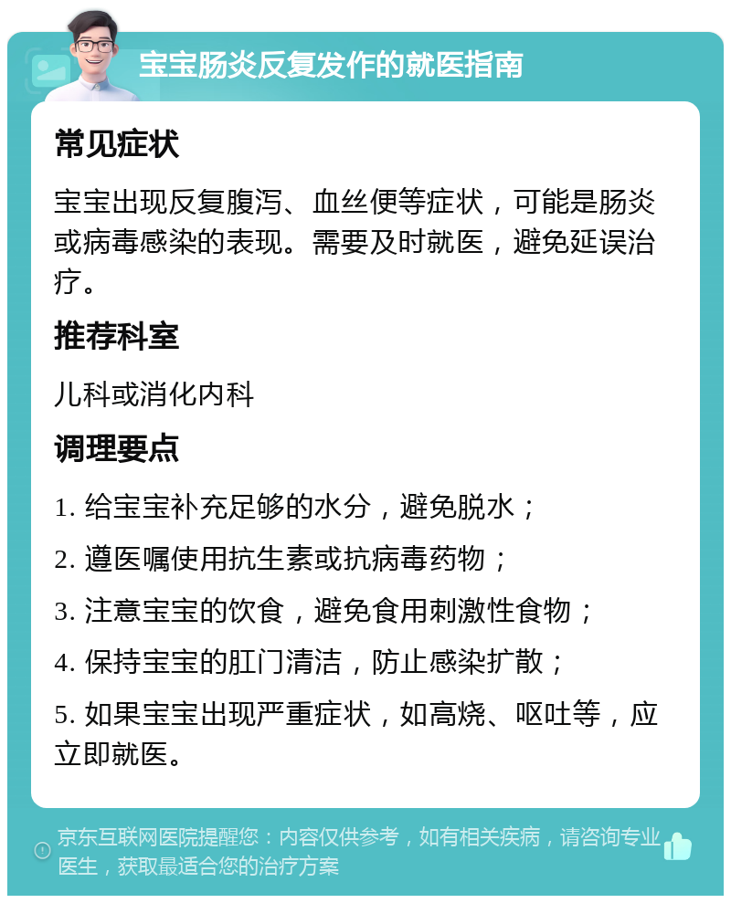 宝宝肠炎反复发作的就医指南 常见症状 宝宝出现反复腹泻、血丝便等症状，可能是肠炎或病毒感染的表现。需要及时就医，避免延误治疗。 推荐科室 儿科或消化内科 调理要点 1. 给宝宝补充足够的水分，避免脱水； 2. 遵医嘱使用抗生素或抗病毒药物； 3. 注意宝宝的饮食，避免食用刺激性食物； 4. 保持宝宝的肛门清洁，防止感染扩散； 5. 如果宝宝出现严重症状，如高烧、呕吐等，应立即就医。