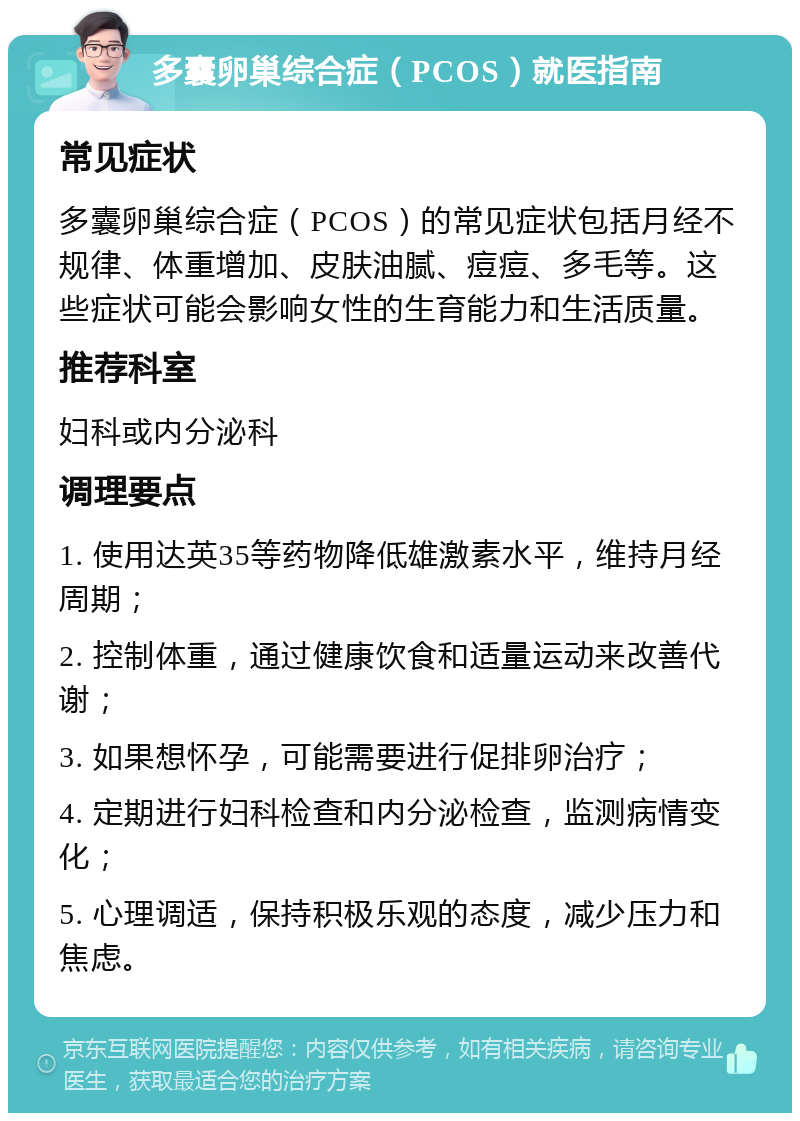 多囊卵巢综合症（PCOS）就医指南 常见症状 多囊卵巢综合症（PCOS）的常见症状包括月经不规律、体重增加、皮肤油腻、痘痘、多毛等。这些症状可能会影响女性的生育能力和生活质量。 推荐科室 妇科或内分泌科 调理要点 1. 使用达英35等药物降低雄激素水平，维持月经周期； 2. 控制体重，通过健康饮食和适量运动来改善代谢； 3. 如果想怀孕，可能需要进行促排卵治疗； 4. 定期进行妇科检查和内分泌检查，监测病情变化； 5. 心理调适，保持积极乐观的态度，减少压力和焦虑。