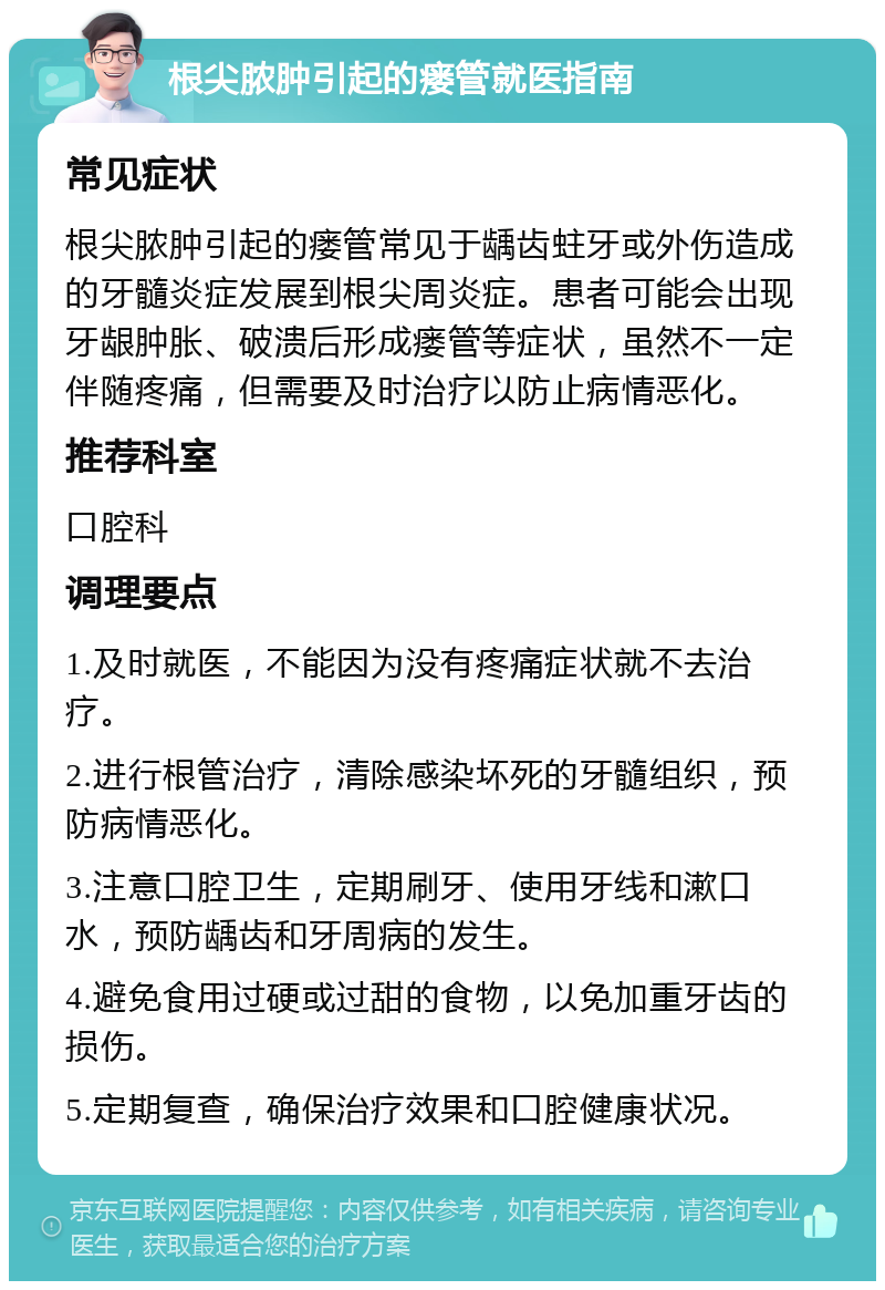 根尖脓肿引起的瘘管就医指南 常见症状 根尖脓肿引起的瘘管常见于龋齿蛀牙或外伤造成的牙髓炎症发展到根尖周炎症。患者可能会出现牙龈肿胀、破溃后形成瘘管等症状，虽然不一定伴随疼痛，但需要及时治疗以防止病情恶化。 推荐科室 口腔科 调理要点 1.及时就医，不能因为没有疼痛症状就不去治疗。 2.进行根管治疗，清除感染坏死的牙髓组织，预防病情恶化。 3.注意口腔卫生，定期刷牙、使用牙线和漱口水，预防龋齿和牙周病的发生。 4.避免食用过硬或过甜的食物，以免加重牙齿的损伤。 5.定期复查，确保治疗效果和口腔健康状况。