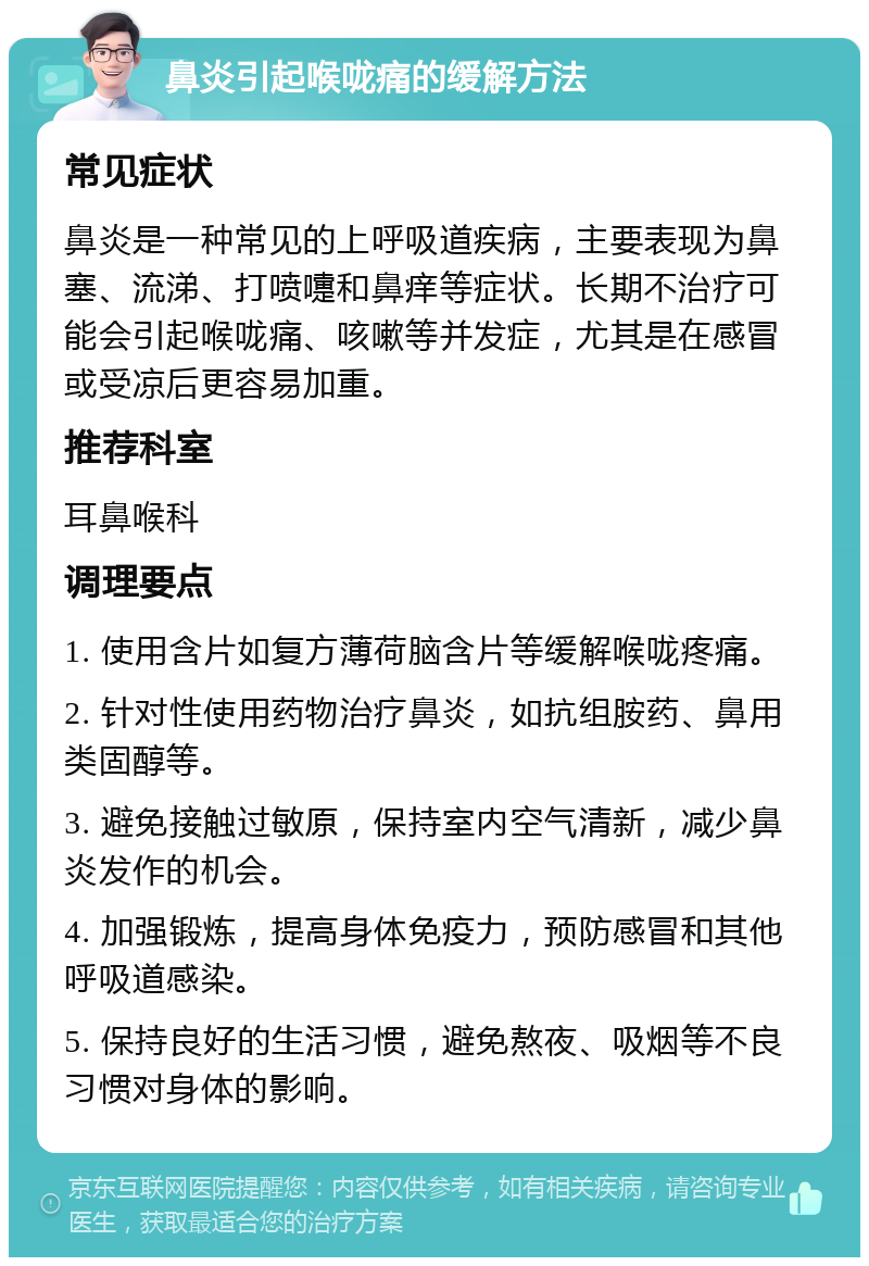 鼻炎引起喉咙痛的缓解方法 常见症状 鼻炎是一种常见的上呼吸道疾病，主要表现为鼻塞、流涕、打喷嚏和鼻痒等症状。长期不治疗可能会引起喉咙痛、咳嗽等并发症，尤其是在感冒或受凉后更容易加重。 推荐科室 耳鼻喉科 调理要点 1. 使用含片如复方薄荷脑含片等缓解喉咙疼痛。 2. 针对性使用药物治疗鼻炎，如抗组胺药、鼻用类固醇等。 3. 避免接触过敏原，保持室内空气清新，减少鼻炎发作的机会。 4. 加强锻炼，提高身体免疫力，预防感冒和其他呼吸道感染。 5. 保持良好的生活习惯，避免熬夜、吸烟等不良习惯对身体的影响。