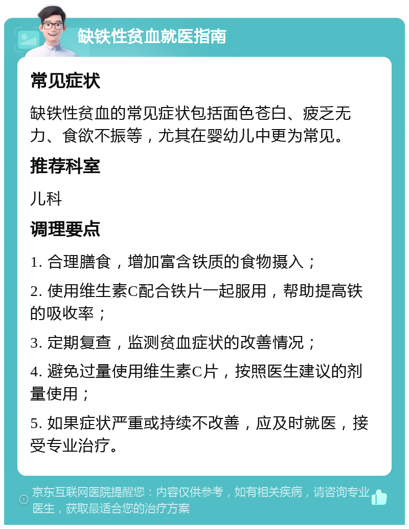 缺铁性贫血就医指南 常见症状 缺铁性贫血的常见症状包括面色苍白、疲乏无力、食欲不振等，尤其在婴幼儿中更为常见。 推荐科室 儿科 调理要点 1. 合理膳食，增加富含铁质的食物摄入； 2. 使用维生素C配合铁片一起服用，帮助提高铁的吸收率； 3. 定期复查，监测贫血症状的改善情况； 4. 避免过量使用维生素C片，按照医生建议的剂量使用； 5. 如果症状严重或持续不改善，应及时就医，接受专业治疗。