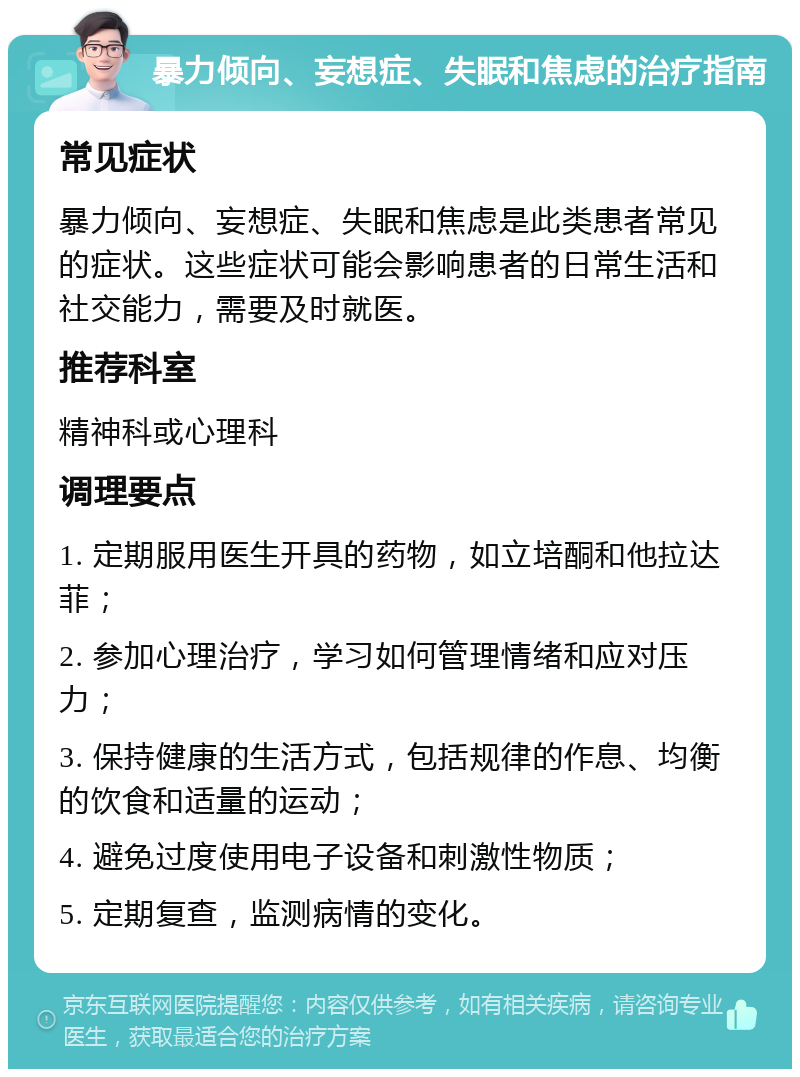 暴力倾向、妄想症、失眠和焦虑的治疗指南 常见症状 暴力倾向、妄想症、失眠和焦虑是此类患者常见的症状。这些症状可能会影响患者的日常生活和社交能力，需要及时就医。 推荐科室 精神科或心理科 调理要点 1. 定期服用医生开具的药物，如立培酮和他拉达菲； 2. 参加心理治疗，学习如何管理情绪和应对压力； 3. 保持健康的生活方式，包括规律的作息、均衡的饮食和适量的运动； 4. 避免过度使用电子设备和刺激性物质； 5. 定期复查，监测病情的变化。