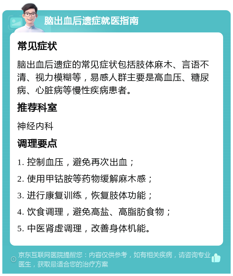 脑出血后遗症就医指南 常见症状 脑出血后遗症的常见症状包括肢体麻木、言语不清、视力模糊等，易感人群主要是高血压、糖尿病、心脏病等慢性疾病患者。 推荐科室 神经内科 调理要点 1. 控制血压，避免再次出血； 2. 使用甲钴胺等药物缓解麻木感； 3. 进行康复训练，恢复肢体功能； 4. 饮食调理，避免高盐、高脂肪食物； 5. 中医肾虚调理，改善身体机能。