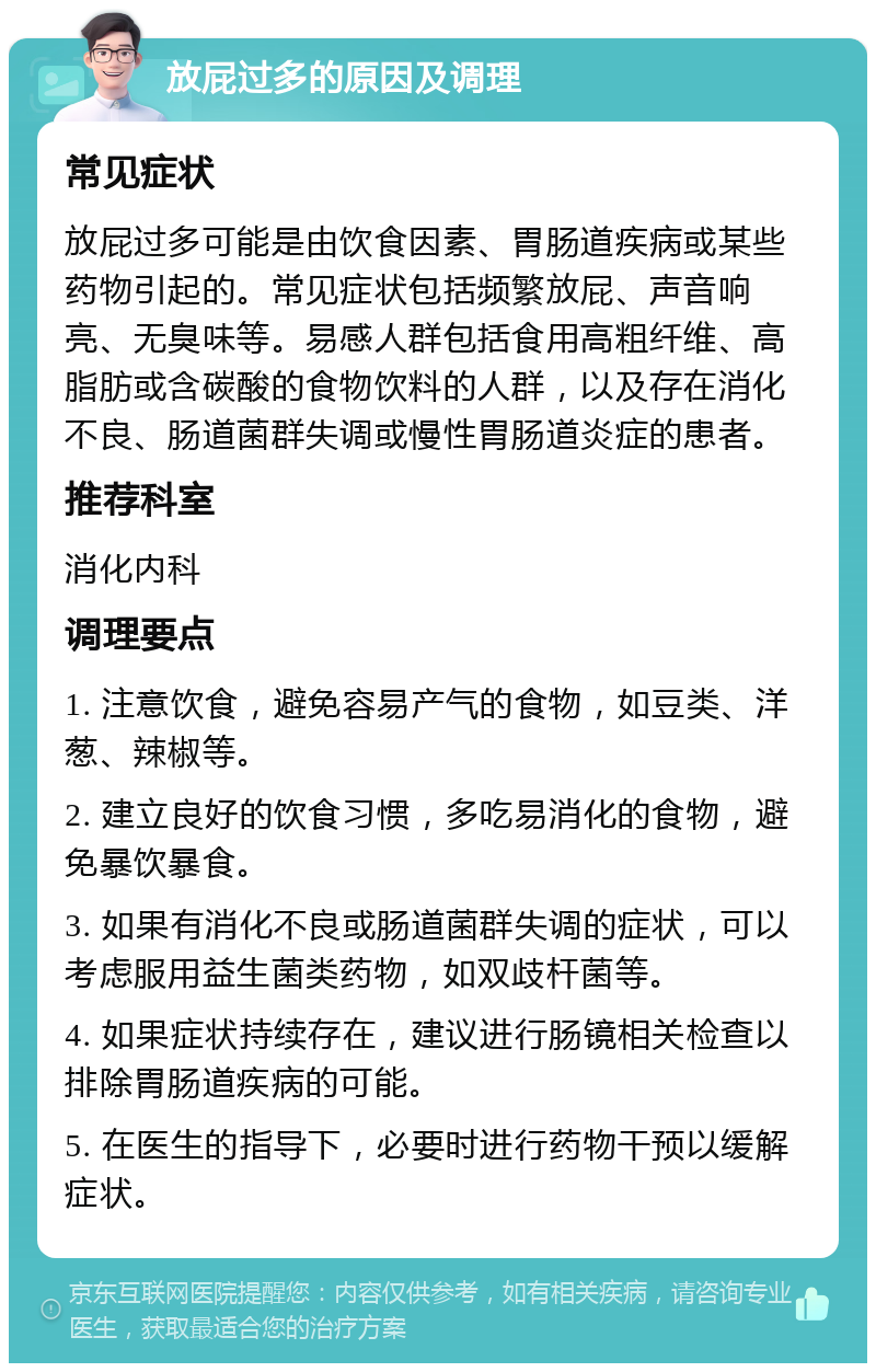 放屁过多的原因及调理 常见症状 放屁过多可能是由饮食因素、胃肠道疾病或某些药物引起的。常见症状包括频繁放屁、声音响亮、无臭味等。易感人群包括食用高粗纤维、高脂肪或含碳酸的食物饮料的人群，以及存在消化不良、肠道菌群失调或慢性胃肠道炎症的患者。 推荐科室 消化内科 调理要点 1. 注意饮食，避免容易产气的食物，如豆类、洋葱、辣椒等。 2. 建立良好的饮食习惯，多吃易消化的食物，避免暴饮暴食。 3. 如果有消化不良或肠道菌群失调的症状，可以考虑服用益生菌类药物，如双歧杆菌等。 4. 如果症状持续存在，建议进行肠镜相关检查以排除胃肠道疾病的可能。 5. 在医生的指导下，必要时进行药物干预以缓解症状。