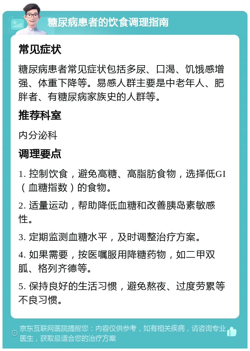 糖尿病患者的饮食调理指南 常见症状 糖尿病患者常见症状包括多尿、口渴、饥饿感增强、体重下降等。易感人群主要是中老年人、肥胖者、有糖尿病家族史的人群等。 推荐科室 内分泌科 调理要点 1. 控制饮食，避免高糖、高脂肪食物，选择低GI（血糖指数）的食物。 2. 适量运动，帮助降低血糖和改善胰岛素敏感性。 3. 定期监测血糖水平，及时调整治疗方案。 4. 如果需要，按医嘱服用降糖药物，如二甲双胍、格列齐德等。 5. 保持良好的生活习惯，避免熬夜、过度劳累等不良习惯。