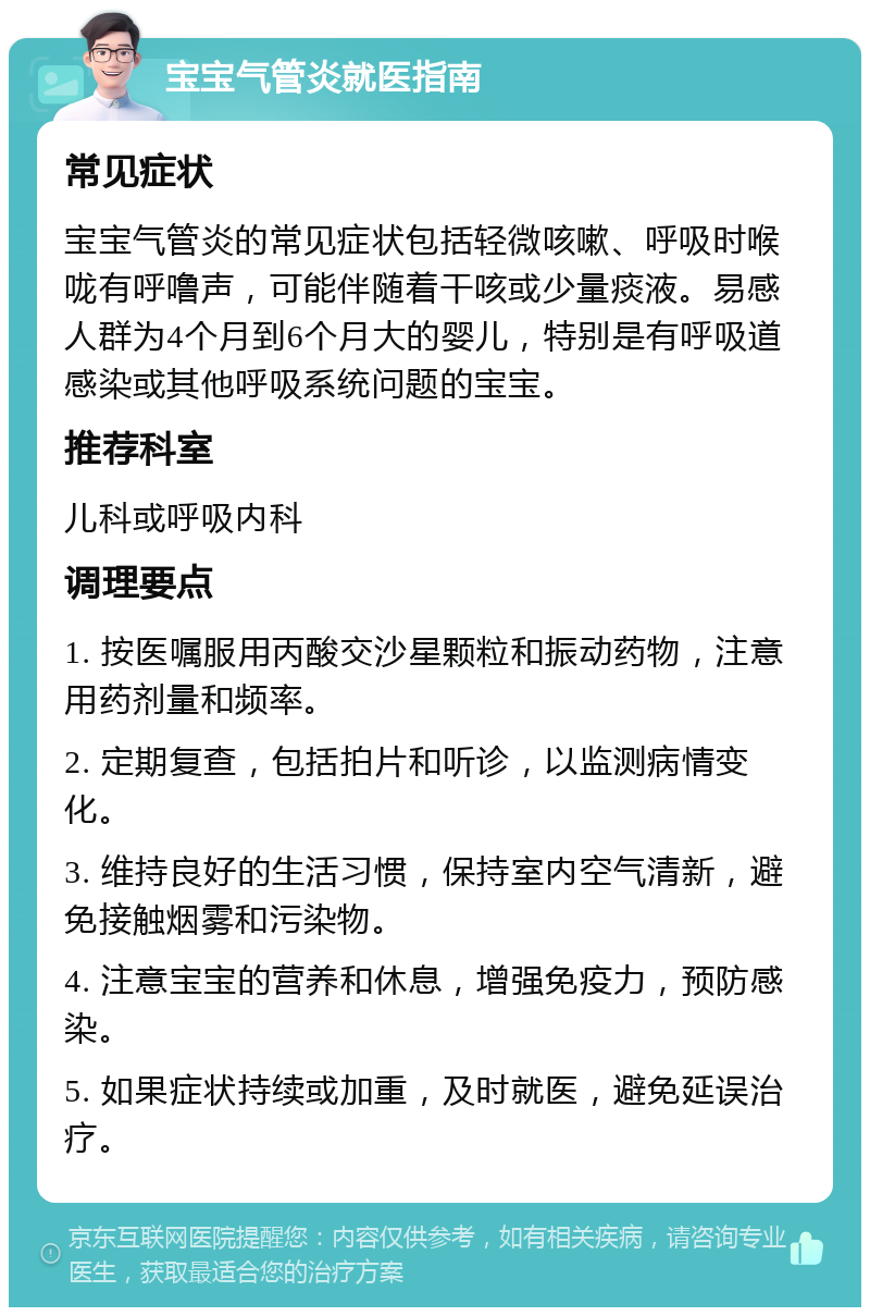 宝宝气管炎就医指南 常见症状 宝宝气管炎的常见症状包括轻微咳嗽、呼吸时喉咙有呼噜声，可能伴随着干咳或少量痰液。易感人群为4个月到6个月大的婴儿，特别是有呼吸道感染或其他呼吸系统问题的宝宝。 推荐科室 儿科或呼吸内科 调理要点 1. 按医嘱服用丙酸交沙星颗粒和振动药物，注意用药剂量和频率。 2. 定期复查，包括拍片和听诊，以监测病情变化。 3. 维持良好的生活习惯，保持室内空气清新，避免接触烟雾和污染物。 4. 注意宝宝的营养和休息，增强免疫力，预防感染。 5. 如果症状持续或加重，及时就医，避免延误治疗。