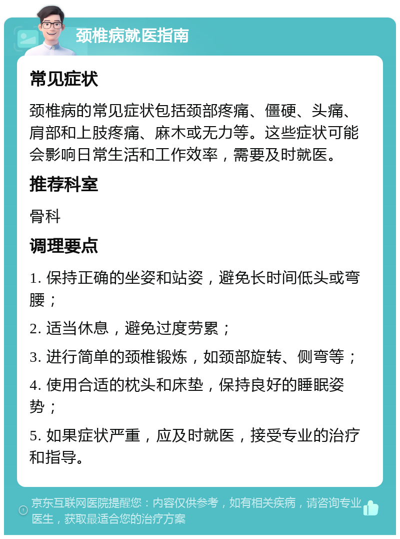 颈椎病就医指南 常见症状 颈椎病的常见症状包括颈部疼痛、僵硬、头痛、肩部和上肢疼痛、麻木或无力等。这些症状可能会影响日常生活和工作效率，需要及时就医。 推荐科室 骨科 调理要点 1. 保持正确的坐姿和站姿，避免长时间低头或弯腰； 2. 适当休息，避免过度劳累； 3. 进行简单的颈椎锻炼，如颈部旋转、侧弯等； 4. 使用合适的枕头和床垫，保持良好的睡眠姿势； 5. 如果症状严重，应及时就医，接受专业的治疗和指导。