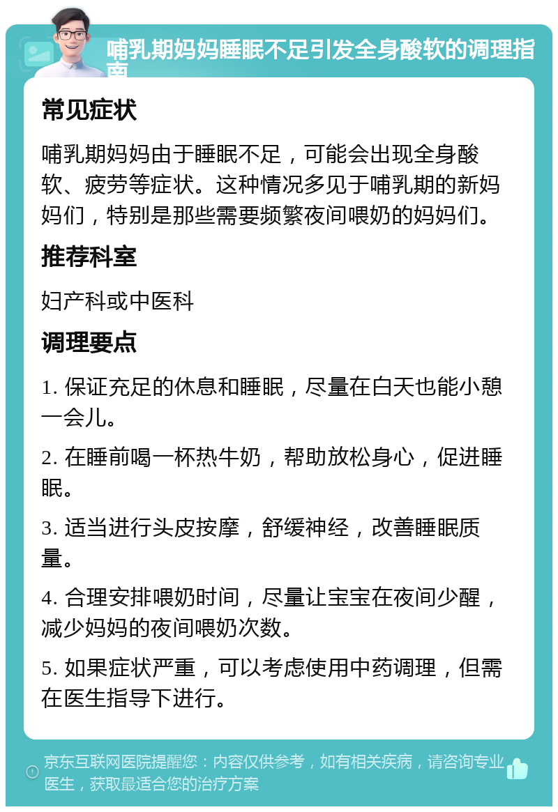 哺乳期妈妈睡眠不足引发全身酸软的调理指南 常见症状 哺乳期妈妈由于睡眠不足，可能会出现全身酸软、疲劳等症状。这种情况多见于哺乳期的新妈妈们，特别是那些需要频繁夜间喂奶的妈妈们。 推荐科室 妇产科或中医科 调理要点 1. 保证充足的休息和睡眠，尽量在白天也能小憩一会儿。 2. 在睡前喝一杯热牛奶，帮助放松身心，促进睡眠。 3. 适当进行头皮按摩，舒缓神经，改善睡眠质量。 4. 合理安排喂奶时间，尽量让宝宝在夜间少醒，减少妈妈的夜间喂奶次数。 5. 如果症状严重，可以考虑使用中药调理，但需在医生指导下进行。