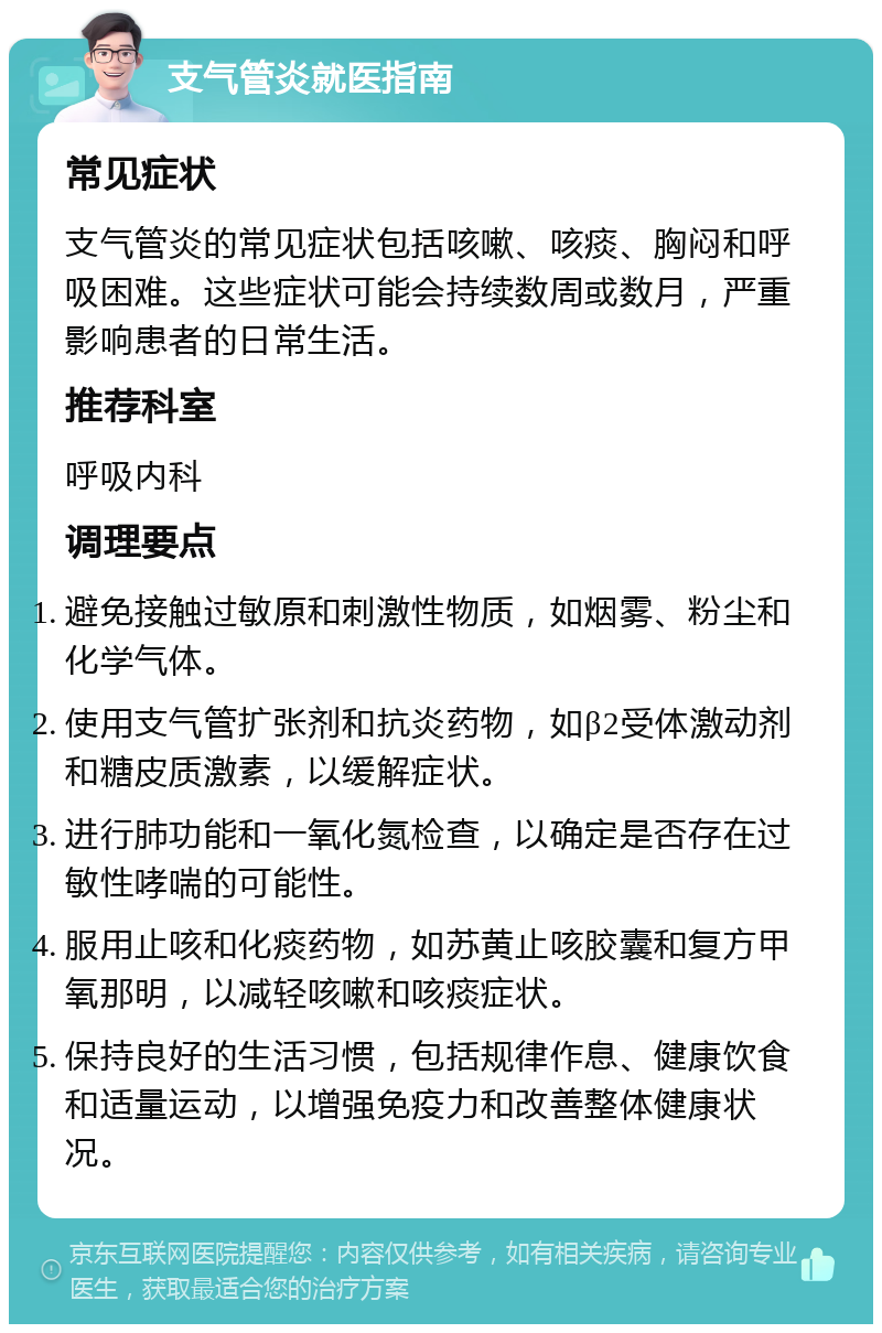 支气管炎就医指南 常见症状 支气管炎的常见症状包括咳嗽、咳痰、胸闷和呼吸困难。这些症状可能会持续数周或数月，严重影响患者的日常生活。 推荐科室 呼吸内科 调理要点 避免接触过敏原和刺激性物质，如烟雾、粉尘和化学气体。 使用支气管扩张剂和抗炎药物，如β2受体激动剂和糖皮质激素，以缓解症状。 进行肺功能和一氧化氮检查，以确定是否存在过敏性哮喘的可能性。 服用止咳和化痰药物，如苏黄止咳胶囊和复方甲氧那明，以减轻咳嗽和咳痰症状。 保持良好的生活习惯，包括规律作息、健康饮食和适量运动，以增强免疫力和改善整体健康状况。