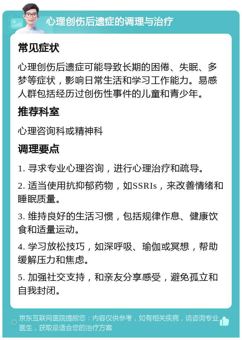 心理创伤后遗症的调理与治疗 常见症状 心理创伤后遗症可能导致长期的困倦、失眠、多梦等症状，影响日常生活和学习工作能力。易感人群包括经历过创伤性事件的儿童和青少年。 推荐科室 心理咨询科或精神科 调理要点 1. 寻求专业心理咨询，进行心理治疗和疏导。 2. 适当使用抗抑郁药物，如SSRIs，来改善情绪和睡眠质量。 3. 维持良好的生活习惯，包括规律作息、健康饮食和适量运动。 4. 学习放松技巧，如深呼吸、瑜伽或冥想，帮助缓解压力和焦虑。 5. 加强社交支持，和亲友分享感受，避免孤立和自我封闭。