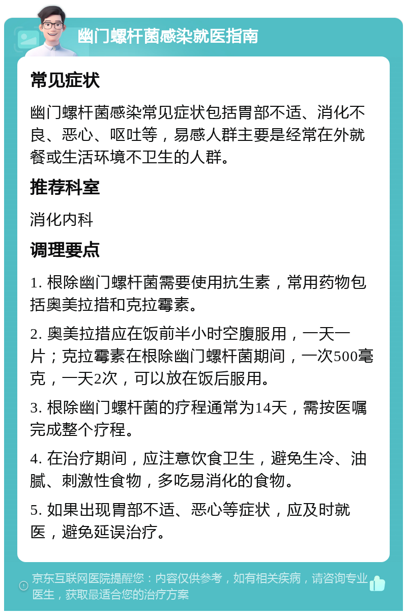 幽门螺杆菌感染就医指南 常见症状 幽门螺杆菌感染常见症状包括胃部不适、消化不良、恶心、呕吐等，易感人群主要是经常在外就餐或生活环境不卫生的人群。 推荐科室 消化内科 调理要点 1. 根除幽门螺杆菌需要使用抗生素，常用药物包括奥美拉措和克拉霉素。 2. 奥美拉措应在饭前半小时空腹服用，一天一片；克拉霉素在根除幽门螺杆菌期间，一次500毫克，一天2次，可以放在饭后服用。 3. 根除幽门螺杆菌的疗程通常为14天，需按医嘱完成整个疗程。 4. 在治疗期间，应注意饮食卫生，避免生冷、油腻、刺激性食物，多吃易消化的食物。 5. 如果出现胃部不适、恶心等症状，应及时就医，避免延误治疗。