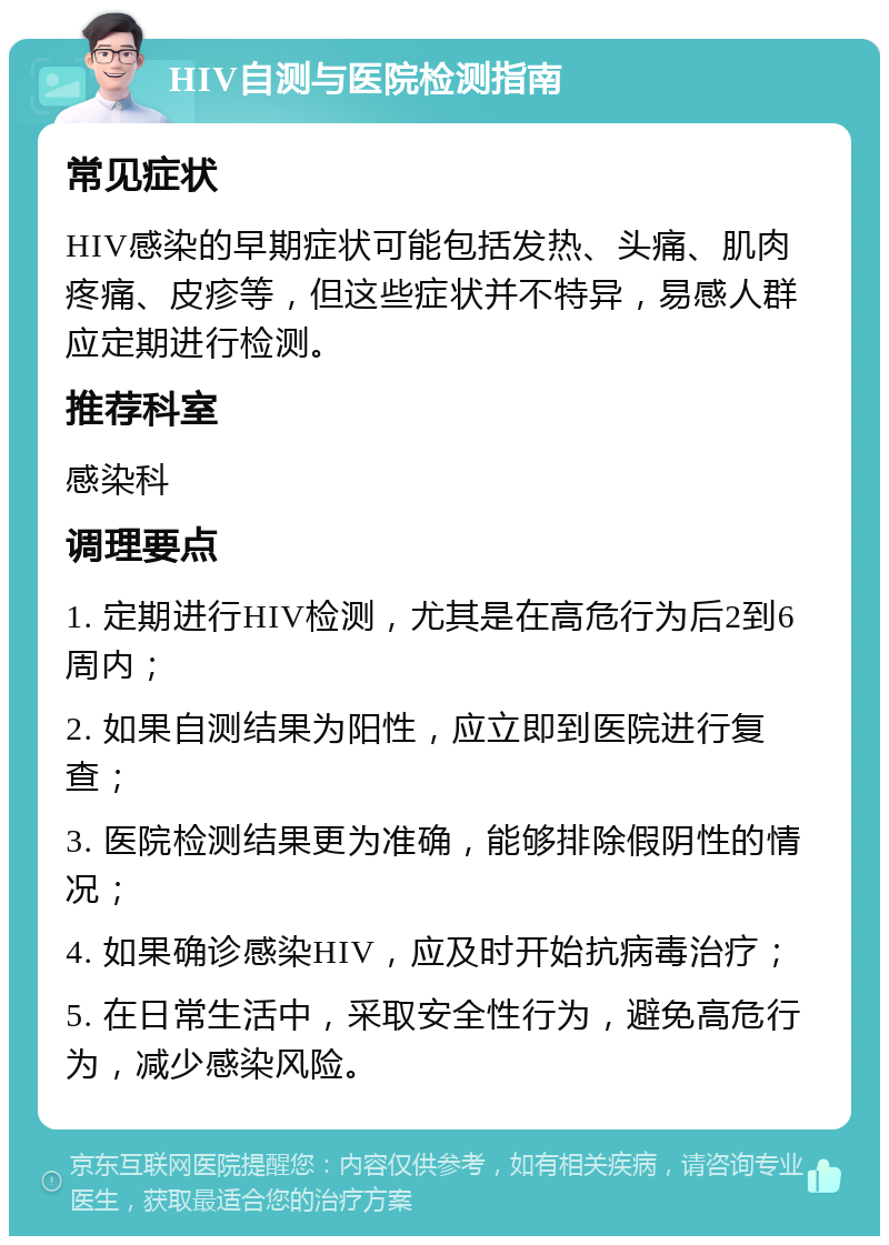 HIV自测与医院检测指南 常见症状 HIV感染的早期症状可能包括发热、头痛、肌肉疼痛、皮疹等，但这些症状并不特异，易感人群应定期进行检测。 推荐科室 感染科 调理要点 1. 定期进行HIV检测，尤其是在高危行为后2到6周内； 2. 如果自测结果为阳性，应立即到医院进行复查； 3. 医院检测结果更为准确，能够排除假阴性的情况； 4. 如果确诊感染HIV，应及时开始抗病毒治疗； 5. 在日常生活中，采取安全性行为，避免高危行为，减少感染风险。