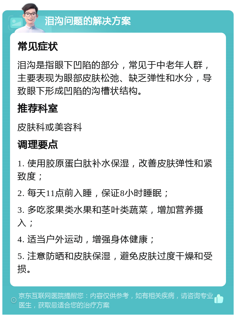 泪沟问题的解决方案 常见症状 泪沟是指眼下凹陷的部分，常见于中老年人群，主要表现为眼部皮肤松弛、缺乏弹性和水分，导致眼下形成凹陷的沟槽状结构。 推荐科室 皮肤科或美容科 调理要点 1. 使用胶原蛋白肽补水保湿，改善皮肤弹性和紧致度； 2. 每天11点前入睡，保证8小时睡眠； 3. 多吃浆果类水果和茎叶类蔬菜，增加营养摄入； 4. 适当户外运动，增强身体健康； 5. 注意防晒和皮肤保湿，避免皮肤过度干燥和受损。