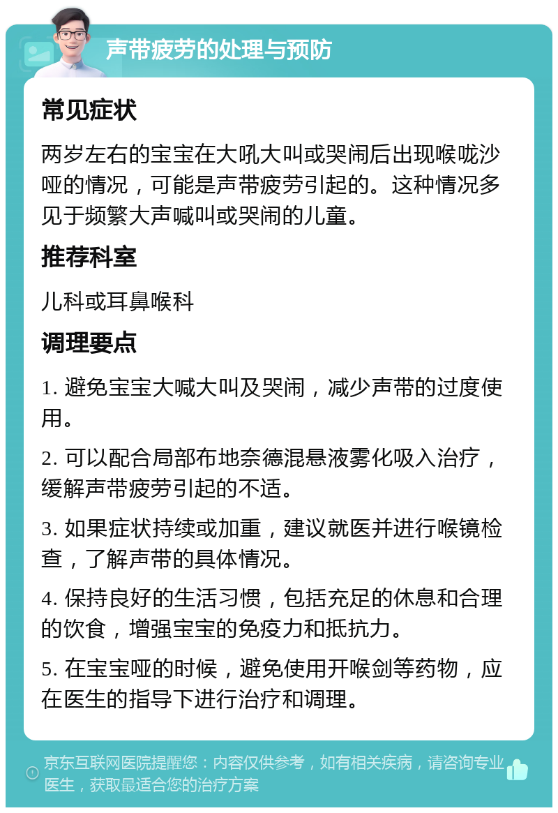 声带疲劳的处理与预防 常见症状 两岁左右的宝宝在大吼大叫或哭闹后出现喉咙沙哑的情况，可能是声带疲劳引起的。这种情况多见于频繁大声喊叫或哭闹的儿童。 推荐科室 儿科或耳鼻喉科 调理要点 1. 避免宝宝大喊大叫及哭闹，减少声带的过度使用。 2. 可以配合局部布地奈德混悬液雾化吸入治疗，缓解声带疲劳引起的不适。 3. 如果症状持续或加重，建议就医并进行喉镜检查，了解声带的具体情况。 4. 保持良好的生活习惯，包括充足的休息和合理的饮食，增强宝宝的免疫力和抵抗力。 5. 在宝宝哑的时候，避免使用开喉剑等药物，应在医生的指导下进行治疗和调理。