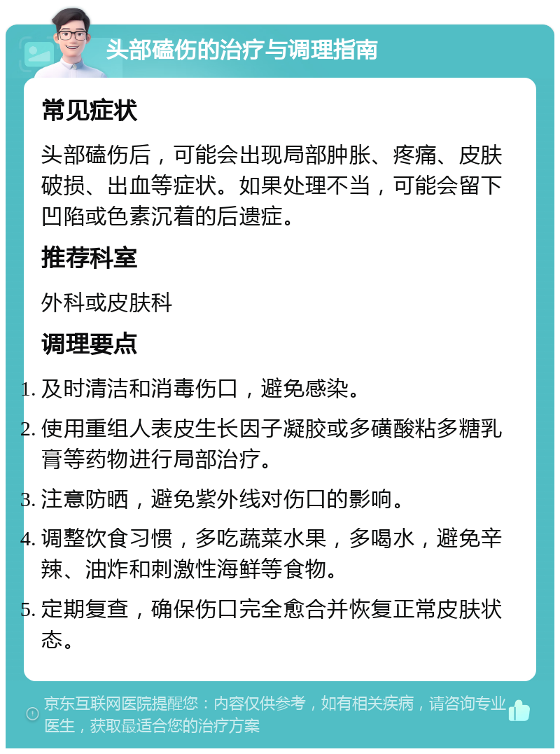 头部磕伤的治疗与调理指南 常见症状 头部磕伤后，可能会出现局部肿胀、疼痛、皮肤破损、出血等症状。如果处理不当，可能会留下凹陷或色素沉着的后遗症。 推荐科室 外科或皮肤科 调理要点 及时清洁和消毒伤口，避免感染。 使用重组人表皮生长因子凝胶或多磺酸粘多糖乳膏等药物进行局部治疗。 注意防晒，避免紫外线对伤口的影响。 调整饮食习惯，多吃蔬菜水果，多喝水，避免辛辣、油炸和刺激性海鲜等食物。 定期复查，确保伤口完全愈合并恢复正常皮肤状态。