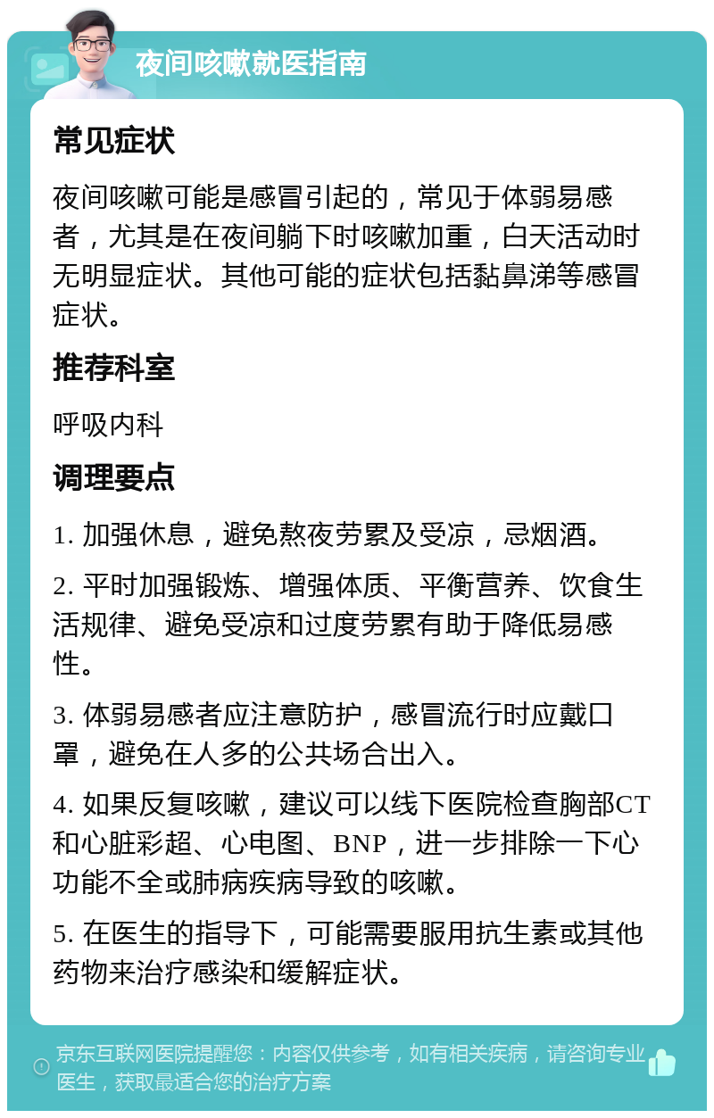 夜间咳嗽就医指南 常见症状 夜间咳嗽可能是感冒引起的，常见于体弱易感者，尤其是在夜间躺下时咳嗽加重，白天活动时无明显症状。其他可能的症状包括黏鼻涕等感冒症状。 推荐科室 呼吸内科 调理要点 1. 加强休息，避免熬夜劳累及受凉，忌烟酒。 2. 平时加强锻炼、增强体质、平衡营养、饮食生活规律、避免受凉和过度劳累有助于降低易感性。 3. 体弱易感者应注意防护，感冒流行时应戴口罩，避免在人多的公共场合出入。 4. 如果反复咳嗽，建议可以线下医院检查胸部CT和心脏彩超、心电图、BNP，进一步排除一下心功能不全或肺病疾病导致的咳嗽。 5. 在医生的指导下，可能需要服用抗生素或其他药物来治疗感染和缓解症状。