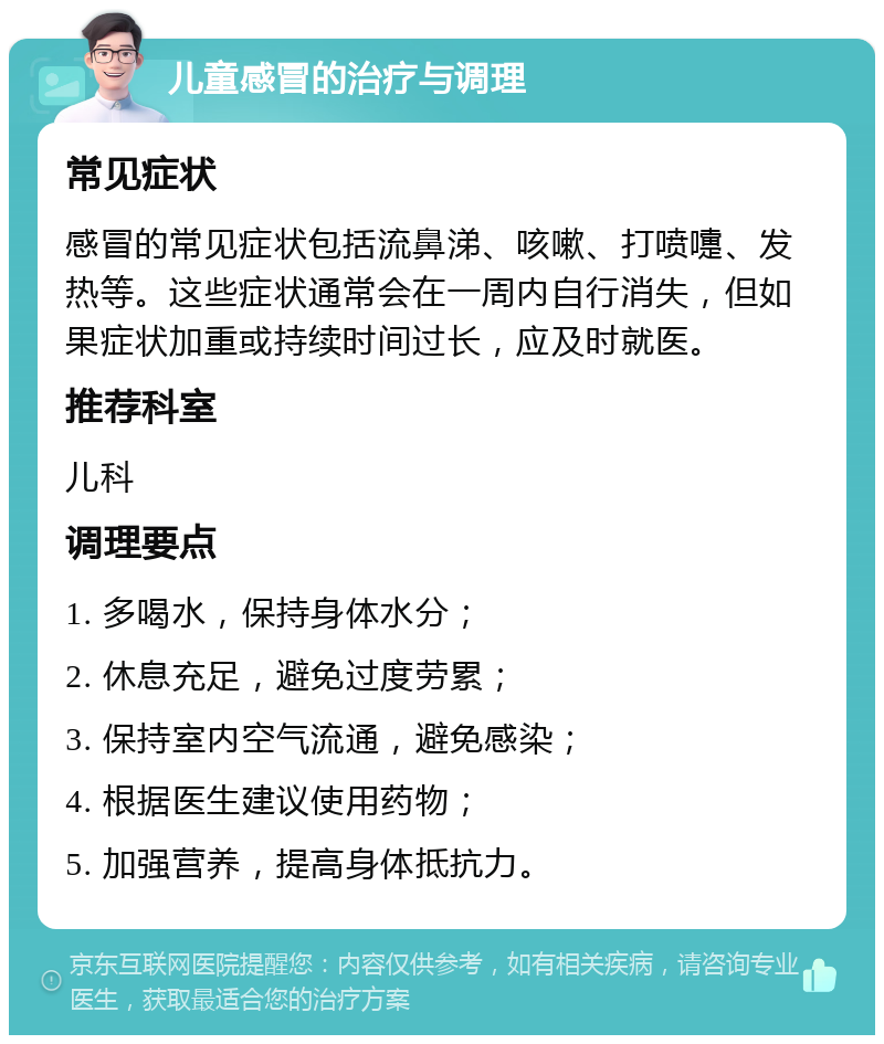 儿童感冒的治疗与调理 常见症状 感冒的常见症状包括流鼻涕、咳嗽、打喷嚏、发热等。这些症状通常会在一周内自行消失，但如果症状加重或持续时间过长，应及时就医。 推荐科室 儿科 调理要点 1. 多喝水，保持身体水分； 2. 休息充足，避免过度劳累； 3. 保持室内空气流通，避免感染； 4. 根据医生建议使用药物； 5. 加强营养，提高身体抵抗力。