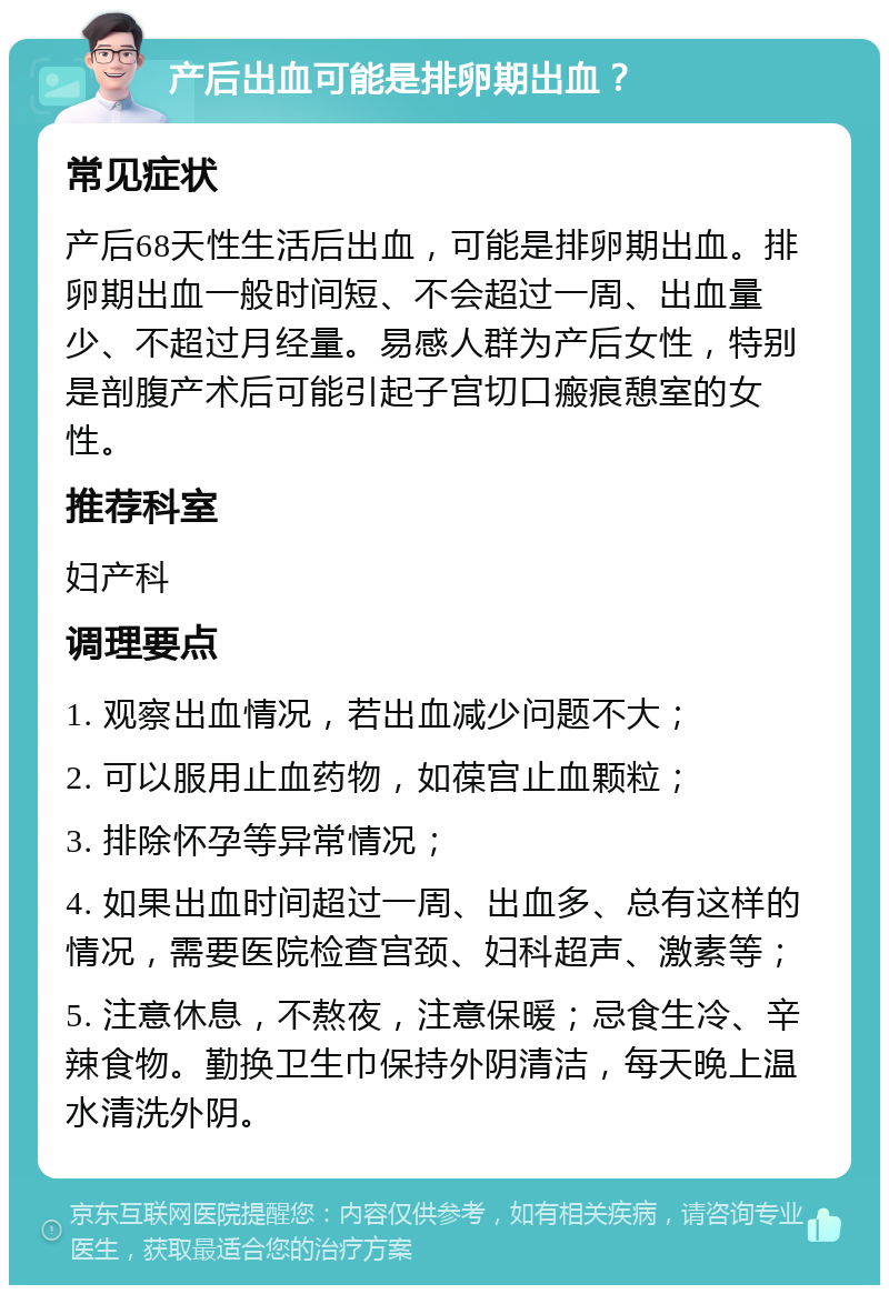 产后出血可能是排卵期出血？ 常见症状 产后68天性生活后出血，可能是排卵期出血。排卵期出血一般时间短、不会超过一周、出血量少、不超过月经量。易感人群为产后女性，特别是剖腹产术后可能引起子宫切口瘢痕憩室的女性。 推荐科室 妇产科 调理要点 1. 观察出血情况，若出血减少问题不大； 2. 可以服用止血药物，如葆宫止血颗粒； 3. 排除怀孕等异常情况； 4. 如果出血时间超过一周、出血多、总有这样的情况，需要医院检查宫颈、妇科超声、激素等； 5. 注意休息，不熬夜，注意保暖；忌食生冷、辛辣食物。勤换卫生巾保持外阴清洁，每天晚上温水清洗外阴。