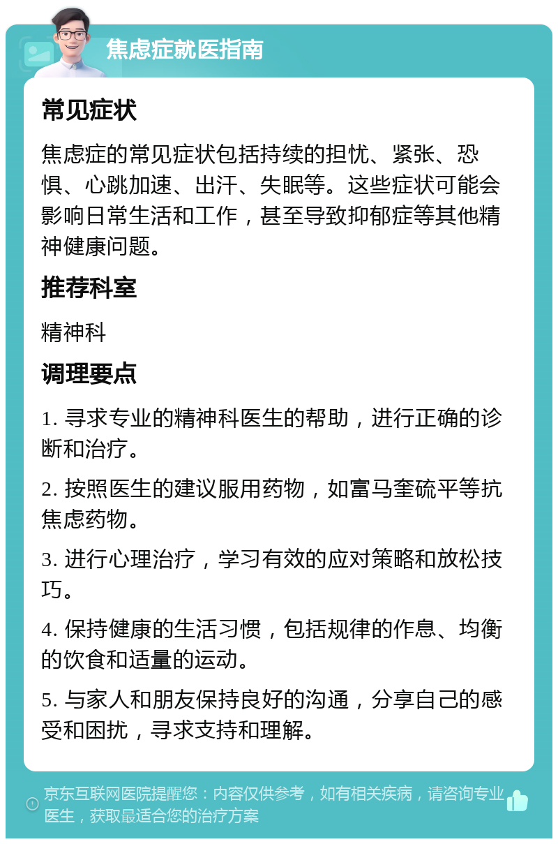 焦虑症就医指南 常见症状 焦虑症的常见症状包括持续的担忧、紧张、恐惧、心跳加速、出汗、失眠等。这些症状可能会影响日常生活和工作，甚至导致抑郁症等其他精神健康问题。 推荐科室 精神科 调理要点 1. 寻求专业的精神科医生的帮助，进行正确的诊断和治疗。 2. 按照医生的建议服用药物，如富马奎硫平等抗焦虑药物。 3. 进行心理治疗，学习有效的应对策略和放松技巧。 4. 保持健康的生活习惯，包括规律的作息、均衡的饮食和适量的运动。 5. 与家人和朋友保持良好的沟通，分享自己的感受和困扰，寻求支持和理解。