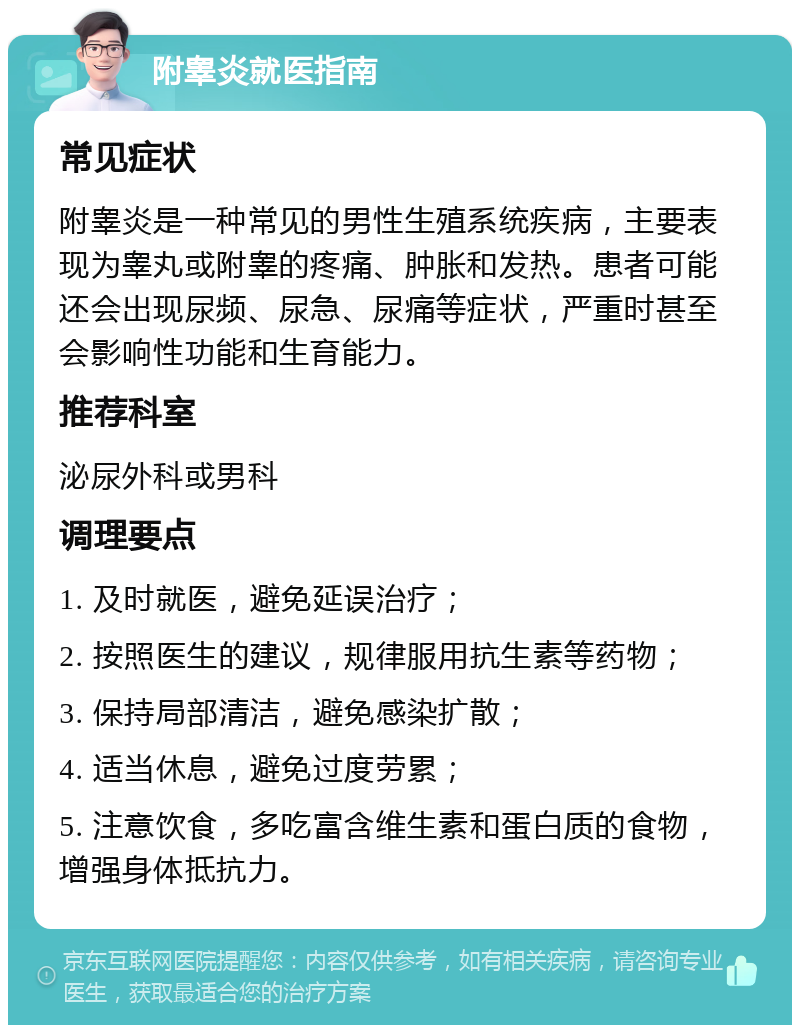 附睾炎就医指南 常见症状 附睾炎是一种常见的男性生殖系统疾病，主要表现为睾丸或附睾的疼痛、肿胀和发热。患者可能还会出现尿频、尿急、尿痛等症状，严重时甚至会影响性功能和生育能力。 推荐科室 泌尿外科或男科 调理要点 1. 及时就医，避免延误治疗； 2. 按照医生的建议，规律服用抗生素等药物； 3. 保持局部清洁，避免感染扩散； 4. 适当休息，避免过度劳累； 5. 注意饮食，多吃富含维生素和蛋白质的食物，增强身体抵抗力。