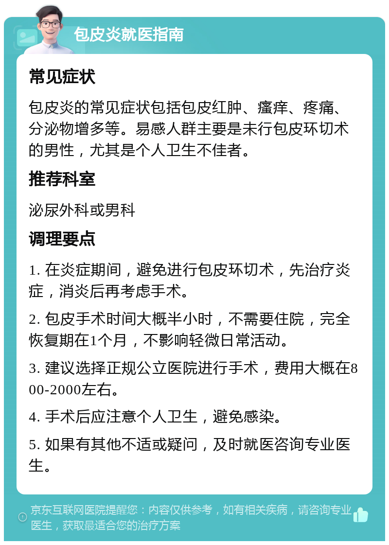 包皮炎就医指南 常见症状 包皮炎的常见症状包括包皮红肿、瘙痒、疼痛、分泌物增多等。易感人群主要是未行包皮环切术的男性，尤其是个人卫生不佳者。 推荐科室 泌尿外科或男科 调理要点 1. 在炎症期间，避免进行包皮环切术，先治疗炎症，消炎后再考虑手术。 2. 包皮手术时间大概半小时，不需要住院，完全恢复期在1个月，不影响轻微日常活动。 3. 建议选择正规公立医院进行手术，费用大概在800-2000左右。 4. 手术后应注意个人卫生，避免感染。 5. 如果有其他不适或疑问，及时就医咨询专业医生。